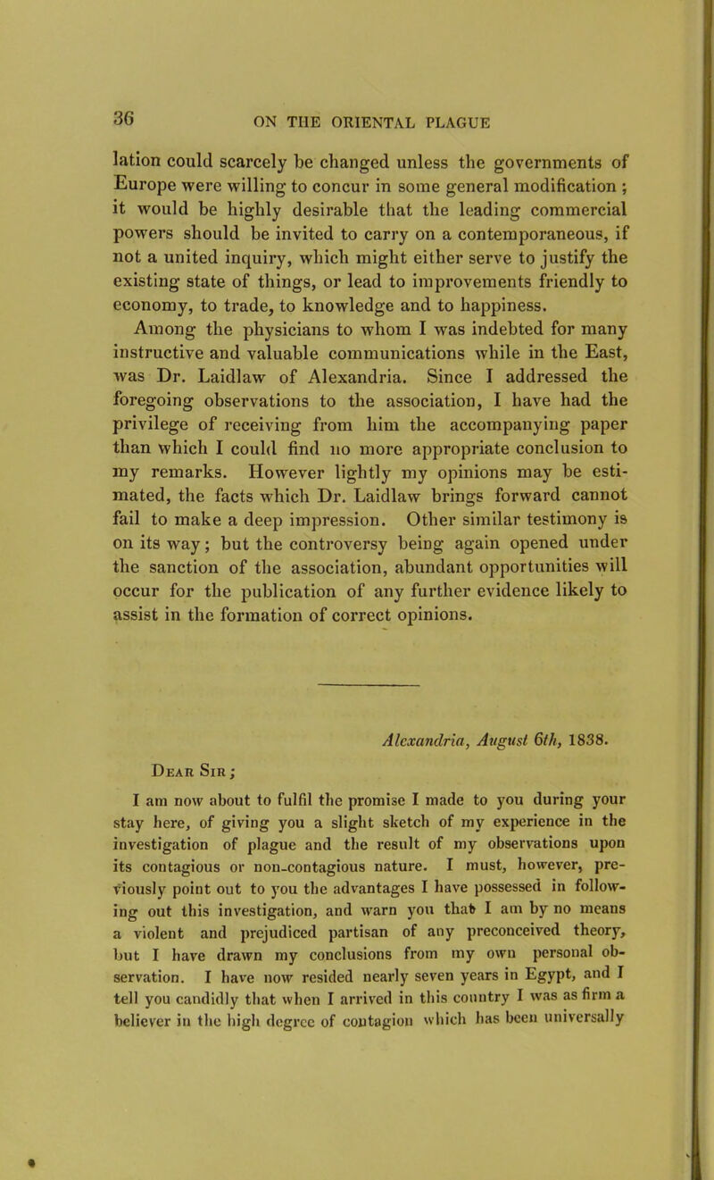 lation could scarcely be changed unless the governments of Europe were willing to concur in some general modification ; it would be highly desirable that the leading commercial powers should be invited to carry on a contemporaneous, if not a united inquiry, which might either serve to justify the existing state of things, or lead to improvements friendly to economy, to trade, to knowledge and to happiness. Among the physicians to whom I was indebted for many instructive and valuable communications while in the East, was Dr. Laidlaw of Alexandria. Since I addressed the foregoing observations to the association, I have had the privilege of receiving from him the accompanying paper than which I could find no more appropriate conclusion to my remarks. However lightly my opinions may be esti- mated, the facts which Dr. Laidlaw brings forward cannot fail to make a deep impression. Other similar testimony is on its way; but the controversy being again opened under the sanction of the association, abundant opportunities will occur for the publication of any further evidence likely to assist in the formation of correct opinions. Alexandria, Avgust 6th, 1838. Dear Sir ; I am now about to fulfil the promise I made to you during your stay here, of giving you a slight sketch of my experience in the investigation of plague and the result of my observations upon its contagious or non-contagious nature. I must, however, pre- viously point out to you the advantages I have possessed in follow- ing out this investigation, and warn you that I am by no means a violent and prejudiced partisan of any preconceived theory, but I have drawn my conclusions from my own personal ob- servation. I have now resided nearly seven years in Egypt, and I tell you candidly that when I arrived in this country I was as firm a believer in the high degree of contagion which has been universally