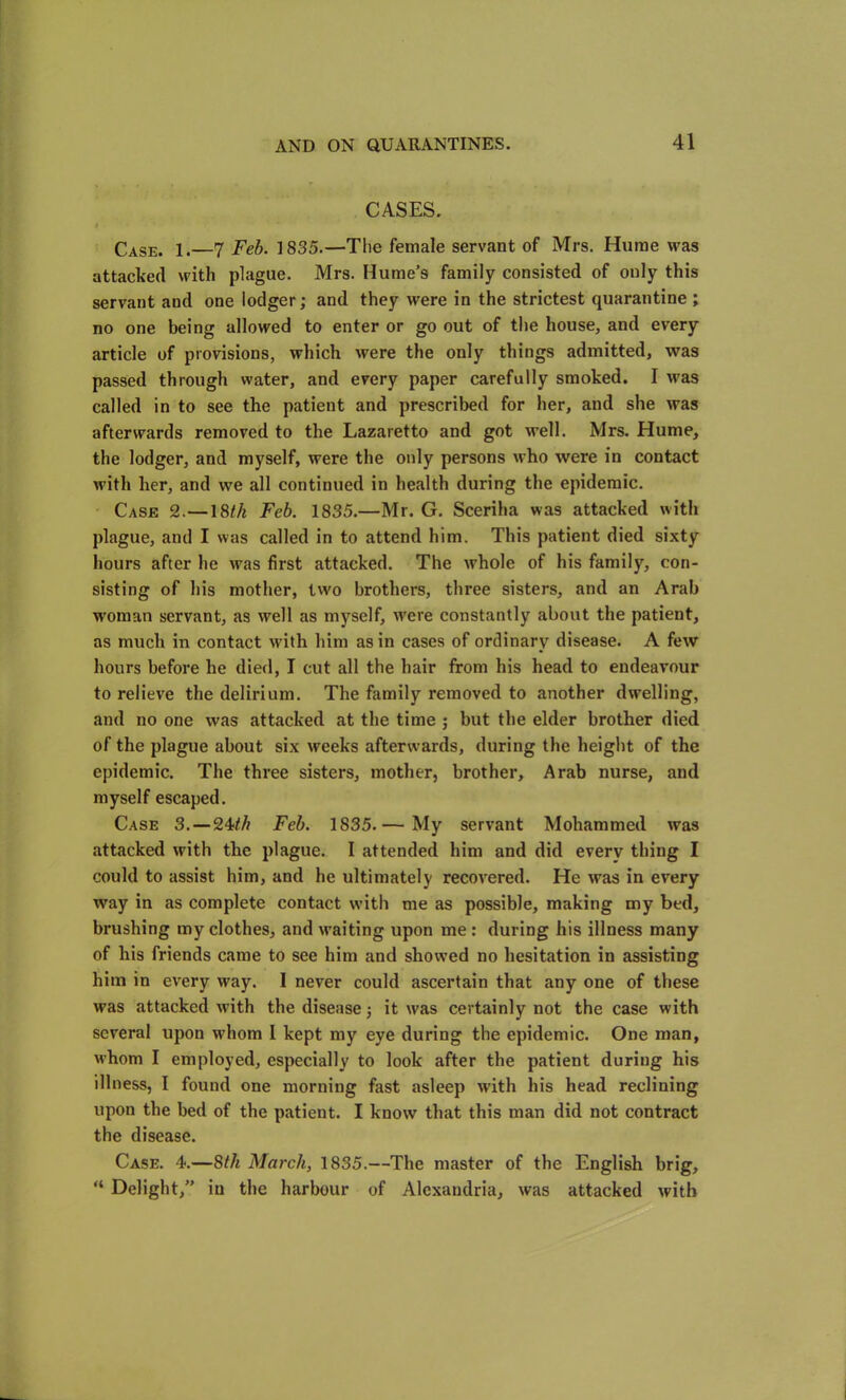 CASES. t Case. 1.—7 Feb. 1835.—The female servant of Mrs. Hume was attacked with plague. Mrs. Hume’s family consisted of only this servant and one lodger; and they were in the strictest quarantine ; no one being allowed to enter or go out of the house, and every article of provisions, which were the only things admitted, was passed through water, and every paper carefully smoked. I was called in to see the patient and prescribed for her, and she was afterwards removed to the Lazaretto and got well. Mrs. Hume, the lodger, and myself, were the only persons who were in contact with her, and we all continued in health during the epidemic. Case 2.—18/7* Feb. 1835.—Mr. G. Sceriha was attacked with plague, and I was called in to attend him. This patient died sixty hours after he was first attacked. The whole of his family, con- sisting of his mother, two brothers, three sisters, and an Arab woman servant, as well as myself, were constantly about the patient, as much in contact with him as in cases of ordinary disease. A few hours before he died, I cut all the hair from his head to endeavour to relieve the delirium. The family removed to another dwelling, and no one was attacked at the time ; but the elder brother died of the plague about six weeks afterwards, during the height of the epidemic. The three sisters, mother, brother, Arab nurse, and myself escaped. Case 3. — 24-th Feb. 1835.— My servant Mohammed was attacked with the plague. I attended him and did every thing I could to assist him, and he ultimately recovered. He was in every way in as complete contact with me as possible, making my bed, brushing my clothes, and waiting upon me: during his illness many of his friends came to see him and showed no hesitation in assisting him in every way. I never could ascertain that any one of these was attacked with the disease; it was certainly not the case with several upon whom 1 kept my eye during the epidemic. One man, M’hom I employed, especially to look after the patient during his illness, I found one morning fast asleep with his head reclining upon the bed of the patient. I know that this man did not contract the disease. Case. 4.—8th March, 1835.—The master of the English brig, “ Delight,” in the harbour of Alexandria, was attacked with
