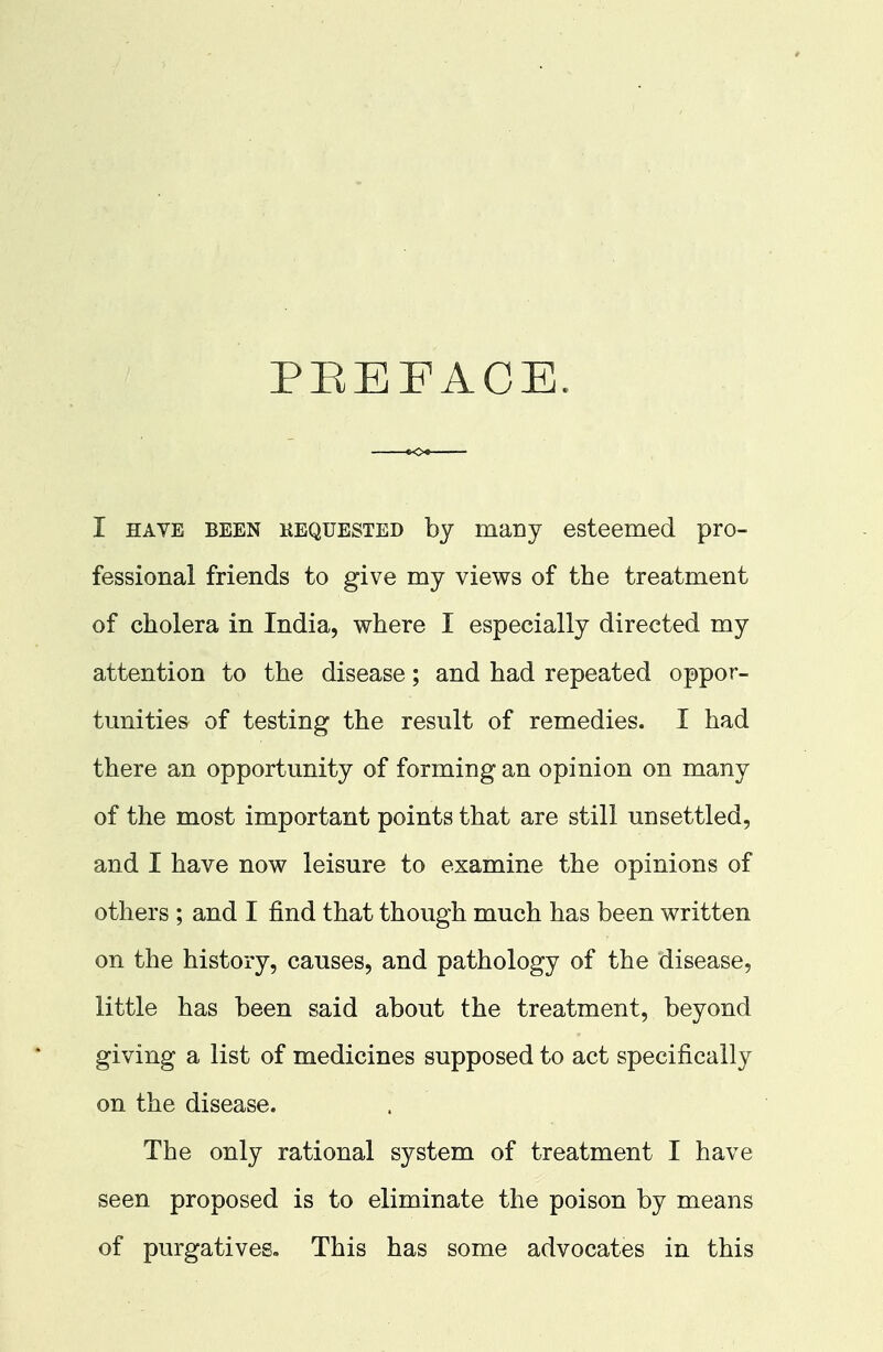 PREFACE. I have been kequested by many esteemed pro- fessional friends to give my views of the treatment of cholera in India, where I especially directed my attention to the disease; and had repeated oppor- tunities of testing the result of remedies. I had there an opportunity of forming an opinion on many of the most important points that are still unsettled, and I have now leisure to examine the opinions of others ; and I find that though much has been written on the history, causes, and pathology of the disease, little has been said about the treatment, beyond giving a list of medicines supposed to act specifically on the disease. The only rational system of treatment I have seen proposed is to eliminate the poison by means of purgatives. This has some advocates in this