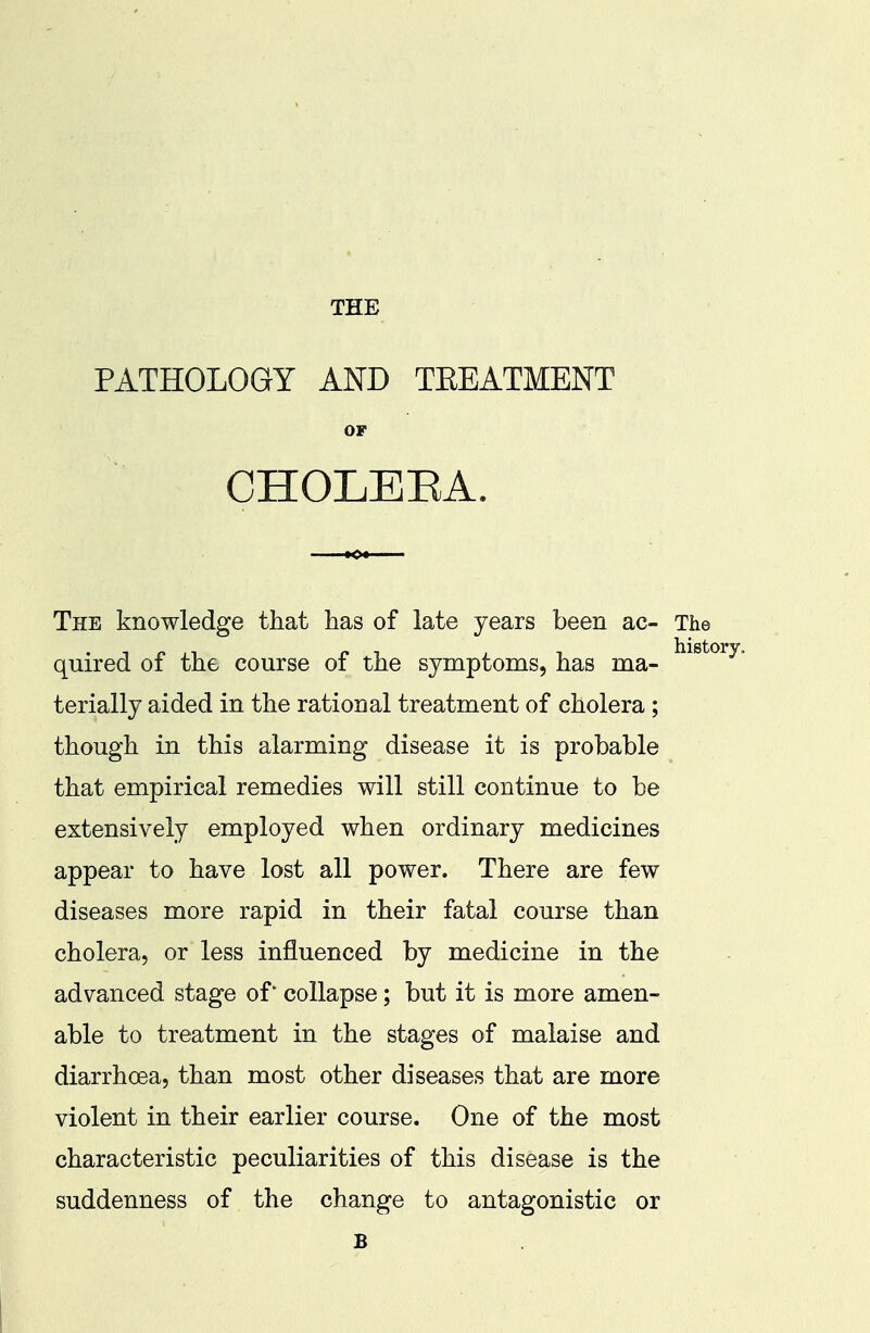 THE PATHOLOGY AND TEEATMENT OF CHOLEEA. The knowledge that has of late years been ac- The quired of the course of the symptoms, has ma- terially aided in the rational treatment of cholera ; though in this alarming disease it is probable that empirical remedies will still continue to be extensively employed when ordinary medicines appear to have lost all power. There are few diseases more rapid in their fatal course than cholera, or less influenced by medicine in the advanced stage of' collapse; but it is more amen- able to treatment in the stages of malaise and diarrhoea, than most other diseases that are more violent in their earlier course. One of the most characteristic peculiarities of this disease is the suddenness of the change to antagonistic or B