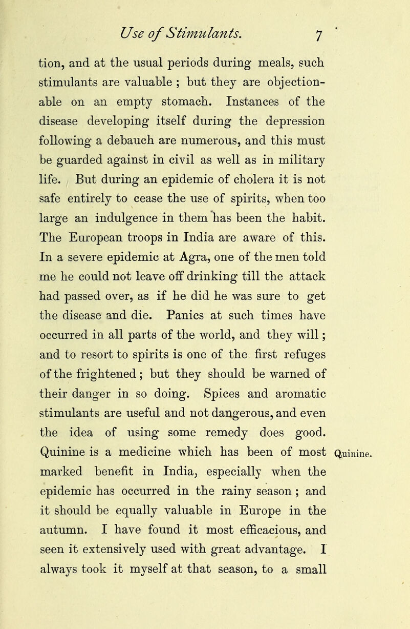 tion, and at the usual periods during meals, such stimulants are valuable ; but they are objection- able on an empty stomach. Instances of the disease developing itself during the depression following a debauch are numerous, and this must be guarded against in civil as well as in military life. But during an epidemic of cholera it is not safe entirely to cease the use of spirits, when too large an indulgence in them has been the habit. The European troops in India are aware of this. In a severe epidemic at Agra, one of the men told me he could not leave off drinking till the attack had passed over, as if he did he was sure to get the disease and die. Panics at such times have occurred in all parts of the world, and they will; and to resort to spirits is one of the first refuges of the frightened; but they should be warned of their danger in so doing. Spices and aromatic stimulants are useful and not dangerous, and even the idea of using some remedy does good. Quinine is a medicine which has been of most Quinine, marked benefit in India, especially when the epidemic has occurred in the rainy season; and it should be equally valuable in Europe in the autumn. I have found it most efficacious, and seen it extensively used with great advantage. I always took it myself at that season, to a small