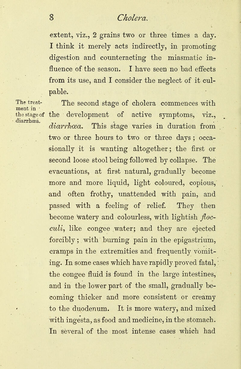 extent, viz., 2 grains two or three times a day. I think it merely acts indirectly, in promoting digestion and counteracting the miasmatic in- fluence of the season. I have seen no bad effects from its use, and I consider the neglect of it cul- pable. . The treat- The second stage of cholera commences with ment in ■ the stage of the development of active symptoms, viz., diarrhoea. . diarrhoea. This stage varies in duration from two or three hours to two or three days ; occa- sionally it is wanting altogether; the first or second loose stool being followed by collapse. The evacuations, at first natural, gradually become more and more liquid, light coloured, copious, and often frothy, unattended with pain, and passed with a feeling of relief. They then become watery and colourless, with lightish floc- culi, like congee .water; and they are ejected forcibly; with burning pain in the epigastrium, cramps in the extremities and frequently vomit- ing. In some cases which have rapidly proved fatal,: the congee fluid is found in the large intestines, and in the lower part of the small, gradually be- coming thicker and more consistent or creamy to the duodenum. It is more watery, and mixed with ingesta, as food and medicine, in the stomach. In several of the most intense cases which had