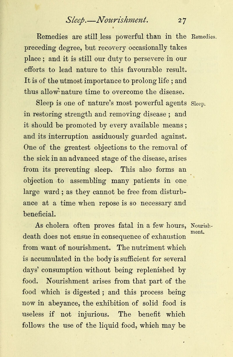 Remedies are still less powerful than in the Eemedies, preceding degree, but recovery occasionally takes place ; and it is still our duty to persevere in our efforts to lead nature to this favourable result. It is of the utmost importance to prolong life ; and thus allow'nature time to overcome the disease. Sleep is one of nature's most powerful agents Sleep, in restoring strength and removing disease ; and it should be promoted by every available means ; and its interruption assiduously guarded against. One of the greatest objections to the removal of the sick in an advanced stage of the disease, arises from its preventing sleep. This also forms an objection to assembling many patients in one large ward ; as they cannot be free from disturb- ance at a time when repose is so necessary and beneficial. As cholera often proves fatal in a few hours, Nourish- ment. death does not ensue in consequence of exhaustion from want of nourishment. The nutriment which is accumulated in the body is sufficient for several days' consumption without being replenished by food. Nourishment arises from that part of the food which is digested ; and this process being now in abeyance, the exhibition of solid food is useless if not injurious. The benefit which follows the use of the liquid food, which may be