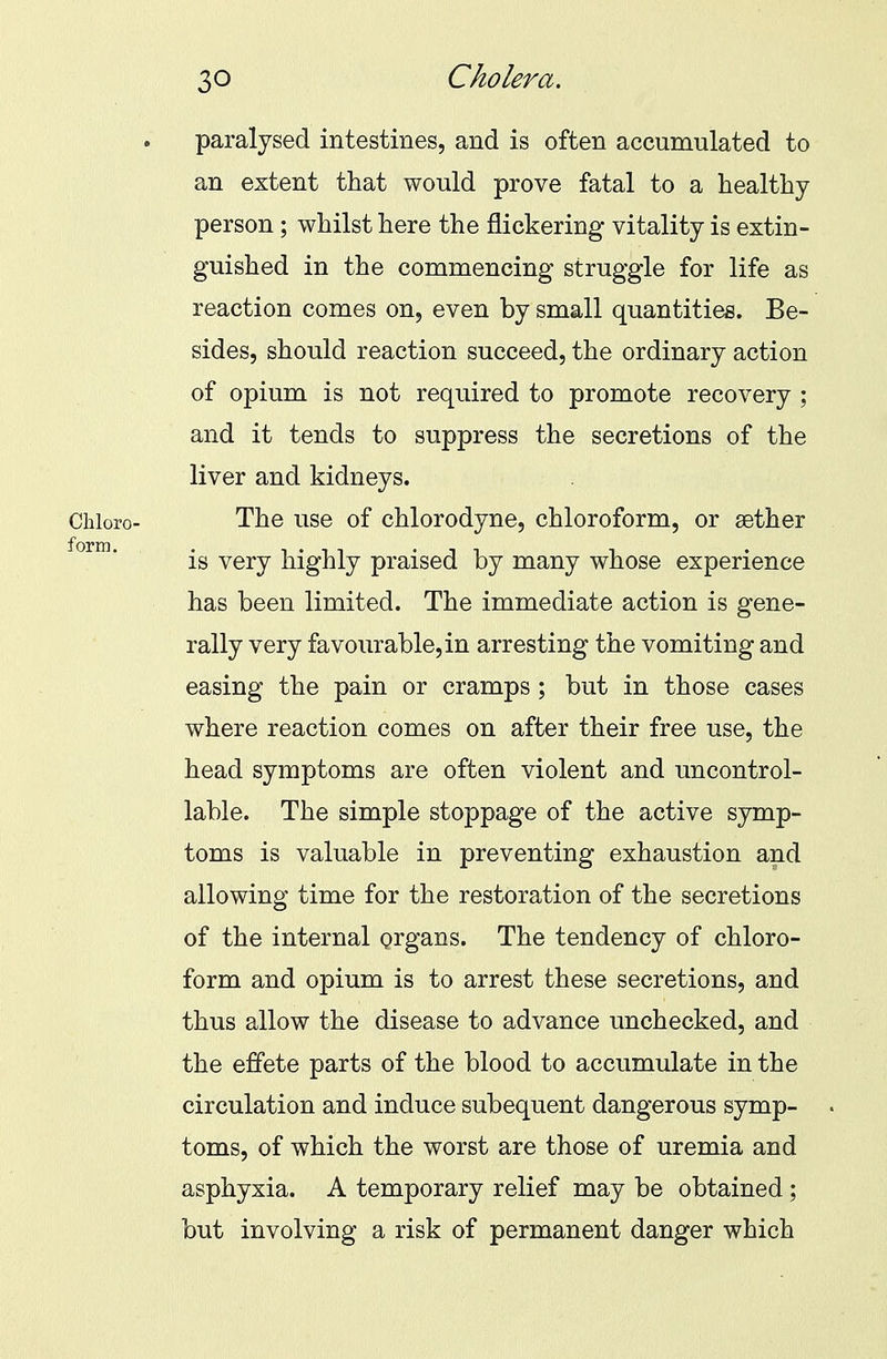 paralysed intestines, and is often accumulated to an extent that would prove fatal to a healthy person; whilst here the flickering vitality is extin- guished in the commencing struggle for life as reaction comes on, even by small quantities. Be- sides, should reaction succeed, the ordinary action of opium is not required to promote recovery ; and it tends to suppress the secretions of the liver and kidneys. The use of chlorodyne, chloroform, or aether is very highly praised by many whose experience has been limited. The immediate action is gene- rally very favourable, in arresting the vomiting and easing the pain or cramps; but in those cases where reaction comes on after their free use, the head symptoms are often violent and uncontrol- lable. The simple stoppage of the active symp- toms is valuable in preventing exhaustion and allowing time for the restoration of the secretions of the internal organs. The tendency of chloro- form and opium is to arrest these secretions, and thus allow the disease to advance unchecked, and the effete parts of the blood to accumulate in the circulation and induce subequent dangerous symp- toms, of which the worst are those of uremia and asphyxia. A temporary relief may be obtained ; but involving a risk of permanent danger which