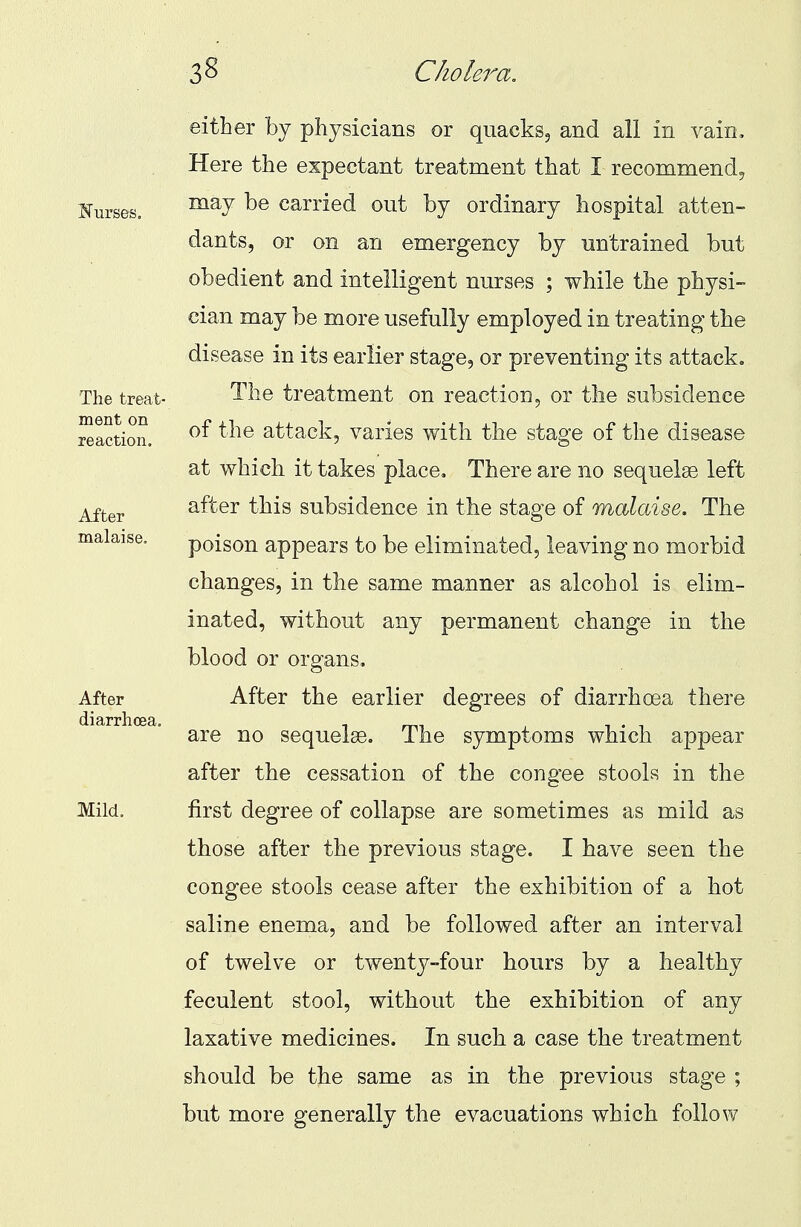 either by physicians or quacks, and all in vain. Here the expectant treatment that I recommend, may be carried out by ordinary hospital atten- dants, or on an emergency by untrained but obedient and intelligent nurses ; while the physi- cian may be more usefully employed in treating the disease in its earlier stage, or preventing its attack. The treatment on reaction, or the subsidence of the attack, varies with the stage of the disease at which it takes place. There are no sequelse left after this subsidence in the stage of malaise. The poison appears to be eliminated, leaving no morbid changes, in the same manner as alcohol is elim- inated, without any permanent change in the blood or organs. After the earlier degrees of diarrhoea there are no sequelse. The symptoms which appear after the cessation of the cong'ee stools in the first degree of collapse are sometimes as mild as those after the previous stage. I have seen the congee stools cease after the exhibition of a hot saline enema, and be followed after an interval of twelve or twenty-four hours by a healthy feculent stool, without the exhibition of any laxative medicines. In such a case the treatment should be the same as in the previous stage ; but more generally the evacuations which follow