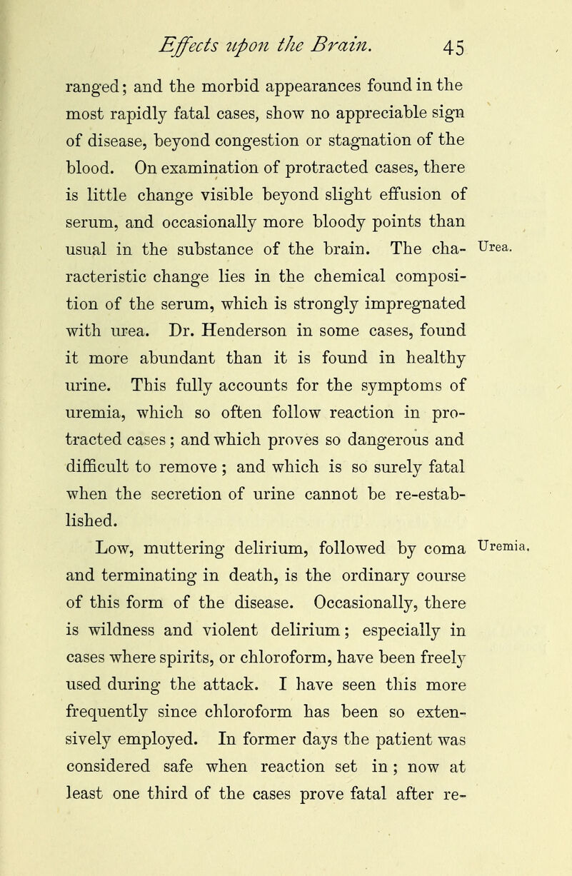 ranged; and the morbid appearances found in the most rapidly fatal cases, show no appreciable sign of disease, beyond congestion or stagnation of the blood. On examination of protracted cases, there is little change visible beyond slight effusion of serum, and occasionally more bloody points than usual in the substance of the brain. The cha- Urea, racteristic change lies in the chemical composi- tion of the serum, which is strongly impregnated with urea. Dr. Henderson in some cases, found it more abundant than it is found in healthy urine. This fully accounts for the symptoms of uremia, which so often follow reaction in pro- tracted cases; and which proves so dangerous and difficult to remove ; and which is so surely fatal when the secretion of urine cannot be re-estab- lished. Low, muttering delirium, followed by coma Uremia, and terminating in death, is the ordinary course of this form of the disease. Occasionally, there is wildness and violent delirium; especially in cases where spirits, or chloroform, have been freely used during the attack. I have seen this more frequently since chloroform has been so exten- sively employed. In former days the patient was considered safe when reaction set in ; now at least one third of the cases prove fatal after re-