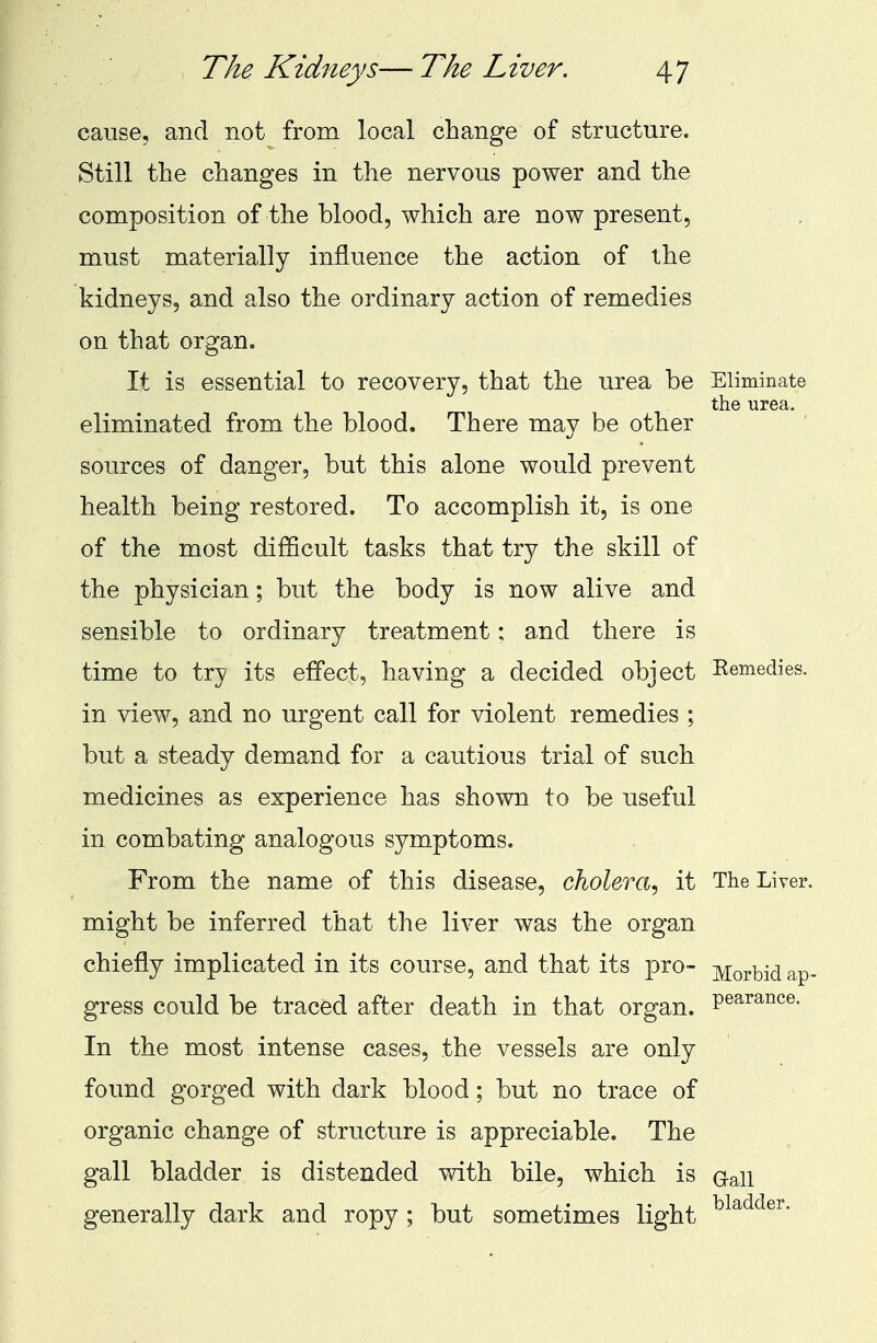 cause, and not from local change of structure. Still the changes in the nervous power and the composition of the blood, which are now present, must materially influence the action of the kidneys, and also the ordinary action of remedies on that organ. It is essential to recovery, that the urea be Eliminate the urea. eliminated from the blood. There may be other sources of danger, but this alone would prevent health being restored. To accomplish it, is one of the most difficult tasks that try the skill of the physician; but the body is now alive and sensible to ordinary treatment: and there is time to try its effect, having a decided object Remedies. in view, and no urgent call for violent remedies ; but a steady demand for a cautious trial of such medicines as experience has shown to be useful in combating analogous symptoms. From the name of this disease, cholera, it The Liver, might be inferred that the liver was the organ chiefly implicated in its course, and that its pro- yiov^ ap. gress could be traced after death in that organ. Pearance- In the most intense cases, the vessels are only found gorged with dark blood; but no trace of organic change of structure is appreciable. The gall bladder is distended with bile, which is oan generally dark and ropy ; but sometimes light bladder-