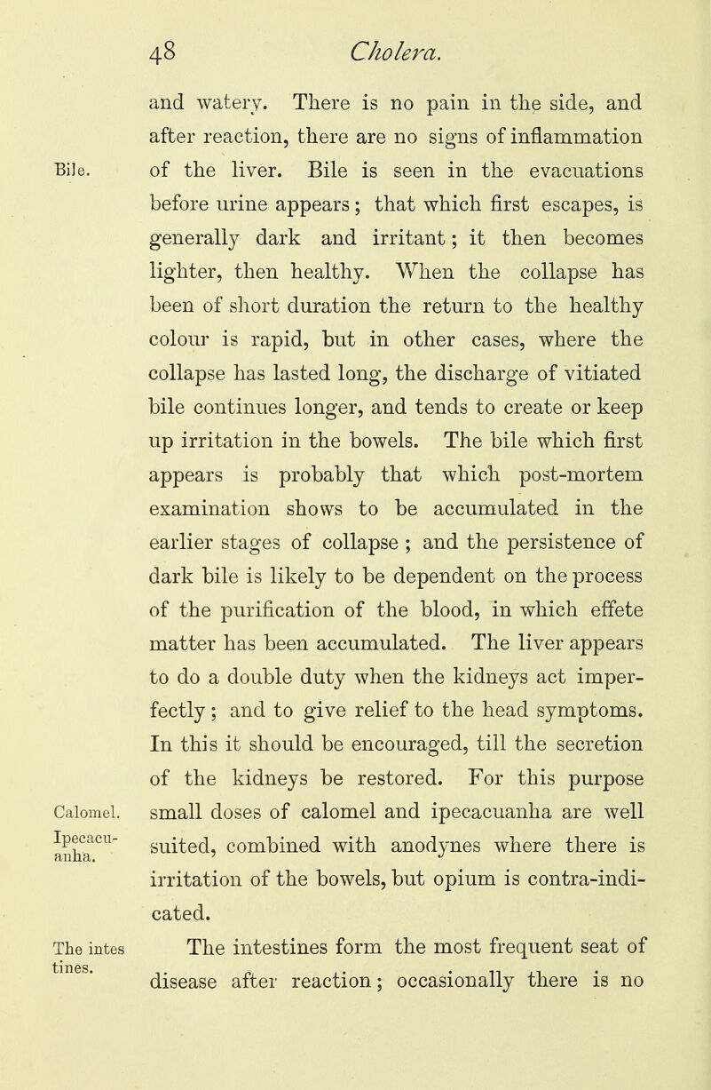 Bil< Calomel. Ipecacu- anha. The intes tines. and watery. There is no pain in the side, and after reaction, there are no signs of inflammation of the liver. Bile is seen in the evacuations before urine appears; that which first escapes, is generally dark and irritant; it then becomes lighter, then healthy. When the collapse has been of short duration the return to the healthy colour is rapid, but in other cases, where the collapse has lasted long, the discharge of vitiated bile continues longer, and tends to create or keep up irritation in the bowels. The bile which first appears is probably that which post-mortem examination shows to be accumulated in the earlier stages of collapse ; and the persistence of dark bile is likely to be dependent on the process of the purification of the blood, in which effete matter has been accumulated. The liver appears to do a double duty when the kidneys act imper- fectly ; and to give relief to the head symptoms. In this it should be encouraged, till the secretion of the kidneys be restored. For this purpose small doses of calomel and ipecacuanha are well suited, combined with anodynes where there is irritation of the bowels, but opium is contra-indi- cated. The intestines form the most frequent seat of disease after reaction; occasionally there is no
