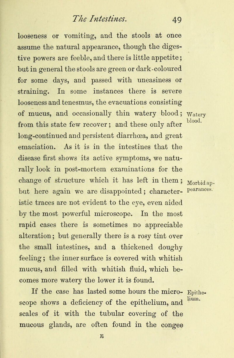 The Intestines. looseness or vomiting, and the stools at once assume the natural appearance, though the diges- tive powers are feeble, and there is little appetite; but in general the stools are green or dark-coloured for some days, and passed with uneasiness or straining. In some instances there is severe looseness and tenesmus, the evacuations consisting of mucus, and occasionally thin watery blood; Watery from this state few recover; and these only after long-continued and persistent diarrhoea, and great emaciation. As it is in the intestines that the disease first shows its active symptoms, we natu- rally look in post-mortem examinations for the change of structure which it has left in them; Morbid ap but here again we are disappointed; character- Pearances- istic traces are not evident to the eye, even aided by the most powerful microscope. In the most rapid cases there is sometimes no appreciable alteration; but generally there is a rosy tint over the small intestines, and a thickened doughy feeling; the inner surface is covered with whitish mucus, and filled with whitish fluid, which be- comes more watery the lower it is found. If the case has lasted some hours the micro- Epithe- scope shows a deficiency of the epithelium, and scales of it with the tubular covering of the mucous glands, are often found in the congee