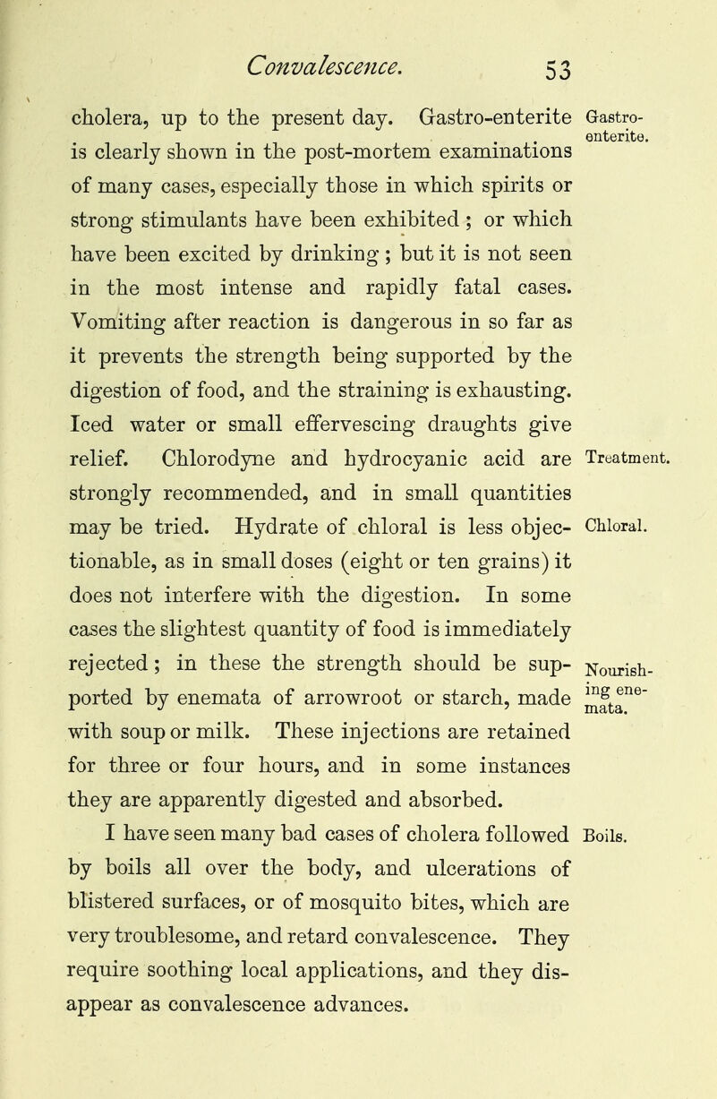 cholera, up to the present day. Grastro-enterite Gastro- is clearly shown in the post-mortem examinations of many cases, especially those in which spirits or strong stimulants have been exhibited ; or which have been excited by drinking ; but it is not seen in the most intense and rapidly fatal cases. Vomiting after reaction is dangerous in so far as it prevents the strength being supported by the digestion of food, and the straining is exhausting. Iced water or small effervescing draughts give relief. Chlorodyne and hydrocyanic acid are Treatment, strongly recommended, and in small quantities may be tried. Hydrate of chloral is less objec- Chloral, tionable, as in small doses (eight or ten grains) it does not interfere with the digestion. In some cases the slightest quantity of food is immediately rejected; in these the strength should be sup- Sourish- ported by enemata of arrowroot or starch, made ^tT6' with soup or milk. These injections are retained for three or four hours, and in some instances they are apparently digested and absorbed. I have seen many bad cases of cholera followed Boils, by boils all over the body, and ulcerations of blistered surfaces, or of mosquito bites, which are very troublesome, and retard convalescence. They require soothing local applications, and they dis- appear as convalescence advances.