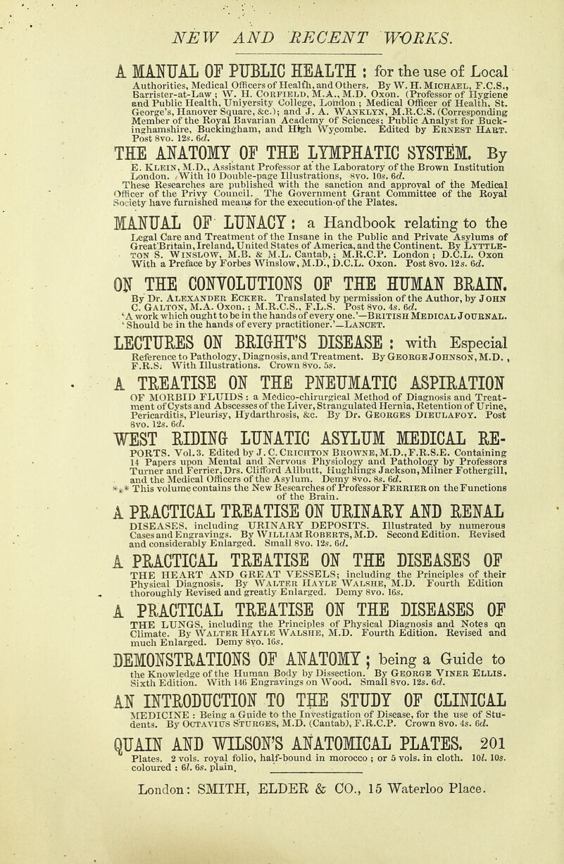 NEW AND RECENT WORKS. A MANUAL OF PUBLIC HEALTH : for the use of Local Authorities, Medical Officers of Health, and Others. By W. H. Michael, F.C.S., Barrister-at-Law ; W. H. Corfield, M.A., M.D. Oxon. (Professor of Hygiene end Public Health, University College, London ; Medical Officer of Health, St. George's, Hanover Square, &c); and J. A. Wanklyn, M.R.C.S. (Corresponding Member of the Royal Bavarian Academy of Sciences; Public Analyst for Buck- inghamshire, Buckingham, and High Wycombe. Edited by Ernest Hart. Post 8vo. 12s. Gd. THE ANATOMY OF THE LYMPHATIC SYSTEM. By E. Klein, M.D., Assistant Professor at the Laboratory of the Brown Institution London. With 10 Double-page Illustrations, 8vo. 10s. Gd. These Researches are published with the sanction and approval of the Medical Officer of the Privy Council. The Government Grant Committee of the Royal Society have furnished means for the execution-of the Plates. MANUAL OF LUNACY: a Handbook relating to the Legal Care and Treatment of the Insane in the Public and Private Asylums of Great'Britain, Ireland, United States of America, and the Continent. By Lyttle- ■ ton S. Winslow, M.B. & M.L. Cantab,; M.R.C.P. London ; D.C.L. Oxon With a Preface by Forbes Winslow, M.D'., D.C.L. Oxon. Post 8vo. 12s. Gd. ON THE CONYOLUTIONS OF THE HUMAN BRAIN. By Dr. Alexander Ecker. Translated by permission of the Author, by John C. GALTON, M.A. Oxon. ; M.R.C.S., F.L.S. Post 8vo. 4s. Gd. 'A work which ought to be in the hands of every one.'—British Medical JOURNAL. ' Should be in the hands of every practitioner.'—Lancet. LECTURES ON BRIGHT'S DISEASE : with Especial Reference to Pathology, Diagnosis, and Treatment. By GEORGE JOHNSON, M.D. , F. R.Sj With Illustrations. Crown 8vo. 5s. A TREATISE ON THE PNEUMATIC ASPIRATION OF MORBID FLUIDS : a Medico-chirurgical Method of Diagnosis and Treat- ment of Cysts and Abscesses of the Liver, Strangulated Hernia, Retention of Urine, Pericarditis, Pleurisy, Hydarthrosis, &c. By Dr. Georges Dieulapot. Post 8vo. 12s. Gd. WEST RIDING LUNATIC ASYLUM MEDICAL RE- PORTS. Vol.3. Edited by J. C.Crichton Browne,M.D.,F.R.S.E. Containing 14 Papers upon Mental and Nervous Physiology and Pathology by Professors Turner and Ferrier,Drs. Clifford Allbutt, llughlings Jackson, Milner Fothergill, and the Medical Officers of the Asylum. Demy 8vo. 8s. Gd. **.* This volume contains the New Researches of Professor Ferrier on the Functions of the Brain. A PRACTICAL TREATISE ON URINARY AND RENAL DISEASES, including URINARY DEPOSITS. Illustrated by numerous Cases and Kiijira.vinKs. By William Roberts, M.D. Second Edition. Revised and considerably Enlarged. Small 8vo. 12s. Gd. A PRACTICAL TREATISE ON THE DISEASES OF THE HEART AND GREAT VESSELS; including the Principles of their Physical Diagnosis. By Walter Hayle Walshe, M.D. Fourth Edition thoroughly Revised and greatly Enlarged. Demy 8vo. 16s. A PRACTICAL TREATISE ON THE DISEASES OF THE LUNGS, including the Principles of Physical Diagnosis and Notes qn Climate. By Walter Hayle Walshe, M.D. Fourth Edition. Revised and much Enlarged. Demy 8yo. 16s, DEMONSTRATIONS OF ANATOMY; being a Guide to the Knowledge of the Human Body by Dissection. By George Viner Ellis. Sixth Edition. With 146 Engravings on Wood. Small 8vo. 12s. Gd. AN INTRODUCTION TO THE STUDY OF CLINICAL MEDICINE : Being a Guide to the Investigation of Disease, for the use of Stu- dents. By Octavius S'turges, M.D. (Cantab), F.R.C.P. Crown 8vo. 4s. Gd. QUAIN AND WILSON'S ANATOMICAL PLATES. 201 Plates. 2 vols, royal folio, half-bound in morocco ; or 5 vols, in cloth. 101. 10s. coloured ; Gl. 6s. plain,