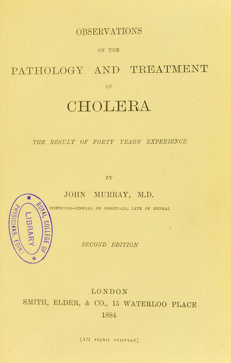 ON THE PATHOLOGY AND TREATMENT OF CHOLEEA THE EESULT OF FORTY YEARS' EXPERIENCE BY JOHN MURRAY, M.D. SPEC'IOR-GENEEAL OF HOSPITALS, LATE OF BENGAL SECOND EDITION LONDON SMITH, ELDER, & 00., 15 WATERLOO PLACE 1884 iAll rights reserved'^