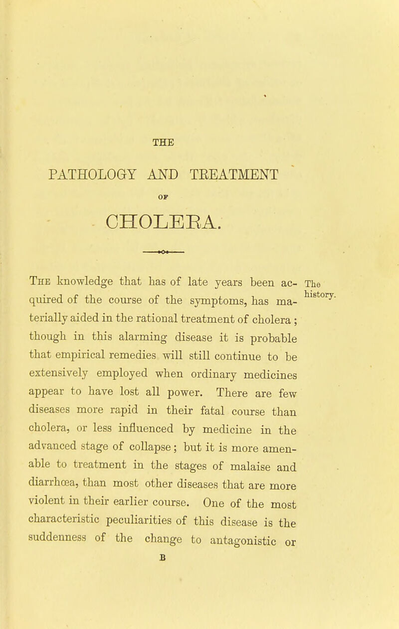 THE PATHOLOGY AND TEEATMENT OF CHOLEEA. The knowledge that has of late years been ac- The quired of the course of the symptoms, has ma- terially aided in the rational treatment of cholera ; though in this alarming disease it is probable that empirical remedies will still continue to be extensively employed when ordinary medicines appear to have lost all power. There are few diseases more rapid in their fatal course than cholera, or less influenced by medicine in the advanced stage of collapse; but it is more amen- able to treatment in the stages of malaise and diarrhcea, than most other diseases that are more violent in their earlier course. One of the most characteristic peculiarities of this disease is the suddenness of the change to antagonistic or B