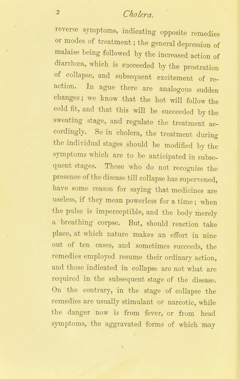 reverse symptoms, indicating opposite remedies or modes of treatment; the general depression of malaise being followed by the increased action of diarrhoea, which is succeeded by the prostration of collapse, and subsequent excitement of re- action. In ague there are analogous sudden changes; we know that the hot will follow the cold fit, and that this will be succeeded by the sweating stage, and regulate the treatment ac- cordingly. So in cholera, the treatment during the individual stages should be modified by the symptoms which are to be anticipated in subse- quent stages. Those who do not recognise the presence of the disease till collapse has supervened, have some reason for saying that medicines are useless, if they mean powerless for a time; when the pulse is imperceptible, and the body merely a breathing corpse. But, should reaction take place, at which nature makes an effort in nine out of ten cases, and sometimes succeeds, the remedies employed resume their ordinary action, and those indicated in collapse are not what are required in the subsequent stage of the disease. On the contrary, in the stage of collapse the remedies are usually stimulant or narcotic, while the danger now is from fever, or from head symptoms, the aggravated forms of which may