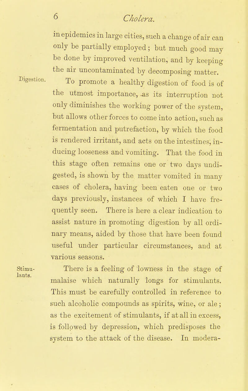 in epidemics in large cities, such a change of air can only be partially employed; but much good may be done by improved ventilation, and by keeping the air uncontaminated by decomposing matter. Digestion. To promote a healthy digestion of food is of the utmost importance,-as its interruption not only diminishes the working power of the system, but allows other forces to come into action, such as fermentation and putrefaction, by which the food is rendered irritant, and acts on the intestines, in- ducing looseness and vomiting. That the food in this stage often remains one or two days undi- gested, is shown by the matter vomited in many cases of cholera, having been eaten one or two days previously, instances of which I have fre- quently seen. There is here a clear indication to assist nature in promoting digestion by all ordi- nary means, aided by those that have been found useful under particular circumstances, and at various seasons. Stimu- There is a feeling of lowness in the stage of lants. malaise which natm-ally longs for stimulants. This must be carefully controlled in reference to such alcoholic compounds as spirits, wine, or ale; as the excitement of stimulants, if at all in excess, is followed by depression, which predisposes the system to the attack of the disease. In modera-