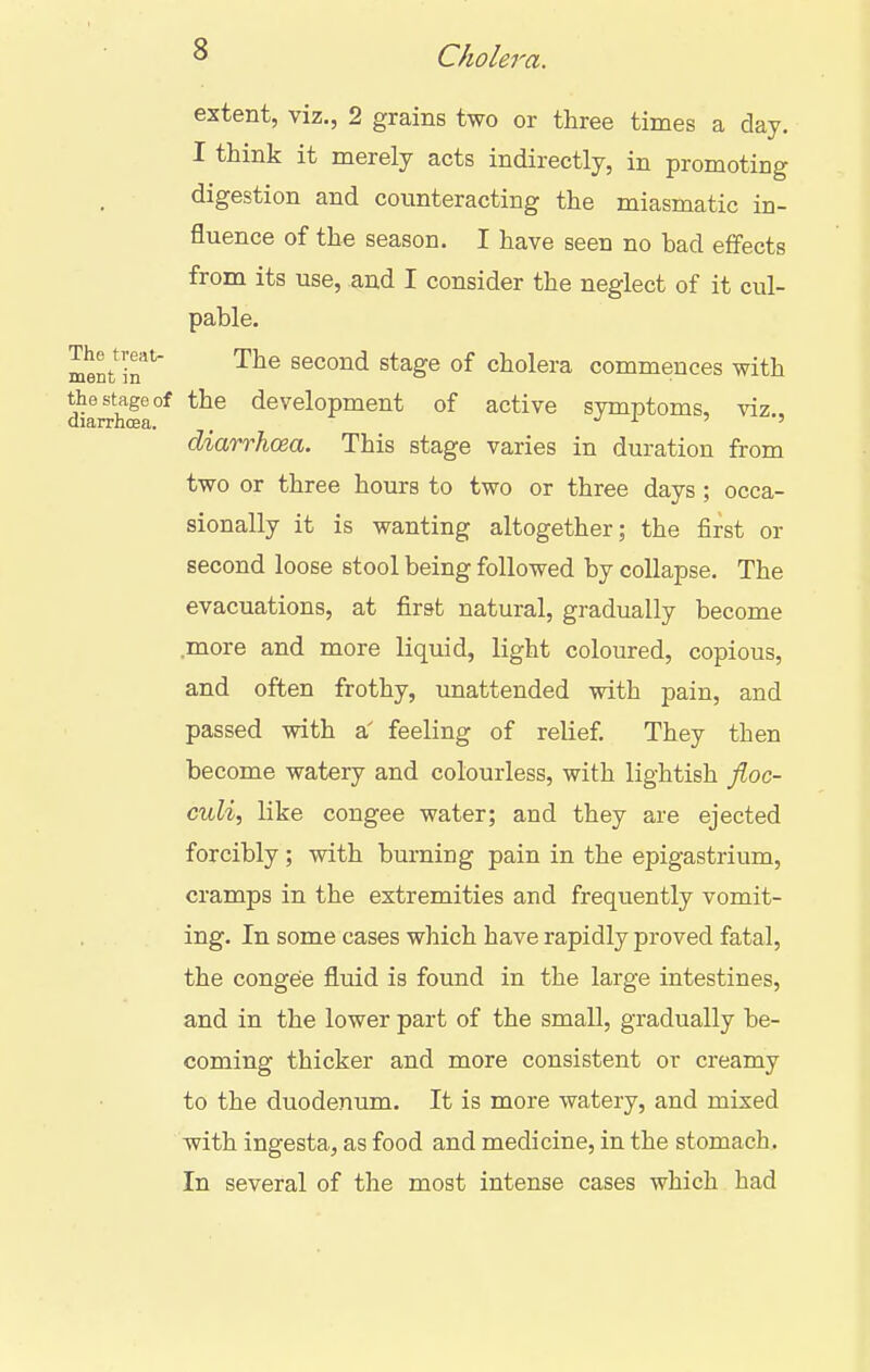 extent, viz., 2 grains two or three times a day. I think it merely acts indirectly, in promoting digestion and counteracting the miasmatic in- fluence of the season. I have seen no bad effects from its use, aud I consider the neglect of it cul- pable. lent ir* '^^^ second stage of cholera commences with the stage of the development of active symptoms, viz diarrhoea. . i. •> ■> diarrhoea. This stage varies in duration from two or three hours to two or three days ; occa- sionally it is wanting altogether; the first or second loose stool being followed by collapse. The evacuations, at first natural, gradually become more and more liquid, light coloured, copious, and often frothy, unattended with pain, and passed with a' feeling of relief. They then become watery and colourless, with lightish jioc- culi, like congee water; and they are ejected forcibly ; with burning pain in the epigastrium, cramps in the extremities and frequently vomit- ing. In some cases which have rapidly proved fatal, the congee fluid is found in the large intestines, and in the lower part of the small, gradually be- coming thicker and more consistent or creamy to the duodenum. It is more watery, and mixed with ingesta, as food and medicine, in the stomach. In several of the most intense cases which had