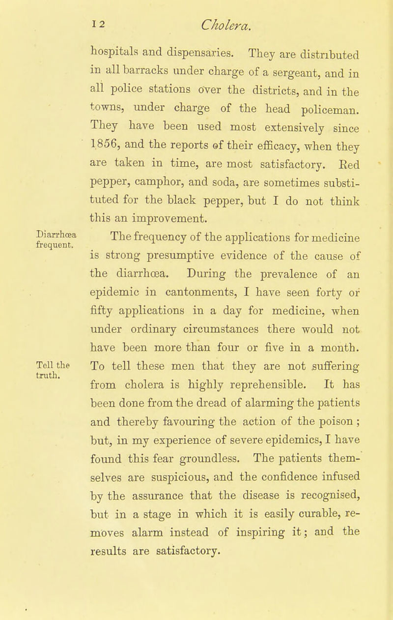 hospitals and dispensaries. They are distributed in all barracks under charge of a sergeant, and in all police stations over the districts, and in the towns, under charge of the head policeman. They have been used most extensively since 1856, and the reports ©f their efficacy, when they are taken in time, are most satisfactory. Eed pepper, camphor, and soda, are sometimes substi- tuted for the black pepper, but I do not think this an improvement, pian-hoea The frequency of the applications for medicine frequent. is strong presumptive evidence of the cause of the diarrhoea. During the prevalence of an epidemic in cantonments, I have seen forty or fifty applications in a day for medicine, when under ordinary circumstances there would not have been more than four or five in a month. Tell the To tell these men that they are not suffering truth. from cholera is highly reprehensible. It has been done from the dread of alarming the patients and thereby favouring the action of the poison ; but, in my experience of severe epidemics, I have found this fear groundless. The patients them- selves are suspicious, and the confidence infused by the assurance that the disease is recognised, but in a stage in which it is easily curable, re- moves alarm instead of inspiring it; and the results are satisfactory.