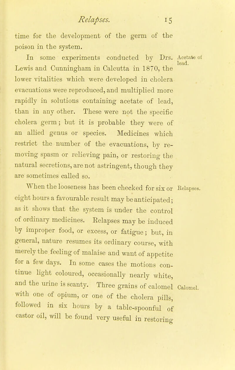 time for the development of the germ of the poison in the system. In some experiments conducted by Drs. Acetate o( lead. Lewis and Cunningham in Calcutta in 1870, the lower vitalities which were developed in cholera evacuations were reproduced, and multiplied more rapidly in solutions containing acetate of lead, than in any other. These were not the specific cholera germ; but it is probable they were of an allied genus or species. Medicines which restrict the number of the evacuations, by re- moving spasm or relieving pain, or restoring the natural secretions, are not astringent, though they are sometimes called so. When the looseness has been checked for six or Relapses, eight hours a favourable result may be anticipated; as it shows that the system is under the control of ordinary medicines. Eelapses may be induced by improper food, or excess, or fatigue; but, in general, nature resumes its ordinary course, with merely the feeling of malaise and want of appetite for a few days. In some cases the motions con- tinue light coloured, occasionally nearly white, and the urine is scanty. Three grains of calomel Calomel, with one of opium, or one of the cholera pills, followed in six hours by a table-spoonful of castor oil, will be found very useful in restoring