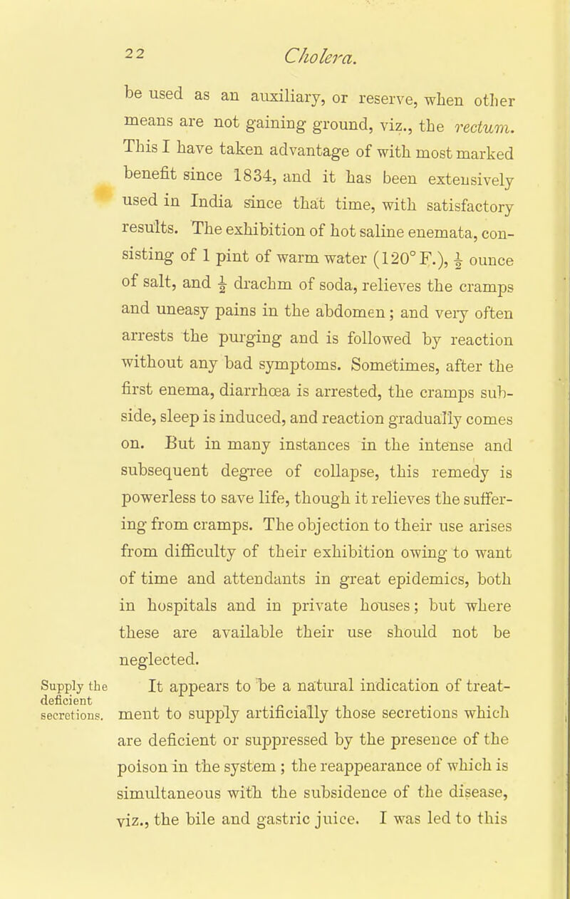 be used as an auxiliary, or reserve, when other means are not gaining ground, viz., the rectum. This I have taken advantage of with most marked benefit since 1834, and it has been extensively used in India since that time, with satisfactory results. The exhibition of hot saline enemata, con- sisting of 1 pint of warm water (120°F.), ^ ounce of salt, and ^ drachm of soda, relieves the cramps and uneasy pains in the abdomen; and veiy often arrests the purging and is followed by reaction without any bad symptoms. Sometimes, after the first enema, diarrhoea is arrested, the cramps sub- side, sleep is induced, and reaction gradually comes on. But in many instances in the intense and subsequent degi-ee of collapse, this remedy is powerless to save life, though it relieves the suffer- ing from cramps. The objection to their use arises from difficulty of their exhibition owing to want of time and attendants in great epidemics, both in hospitals and in private houses; but where these are available their use should not be neglected. Supply the It appears to Tie a natural indication of treat- deficient ■/> • Tl 1 secretions, ment to supply artificially those secretions which are deficient or suppressed by the presence of the poison in the system; the reappearance of which is simultaneous with the subsidence of the disease, viz., the bile and gastric juice. I was led to this