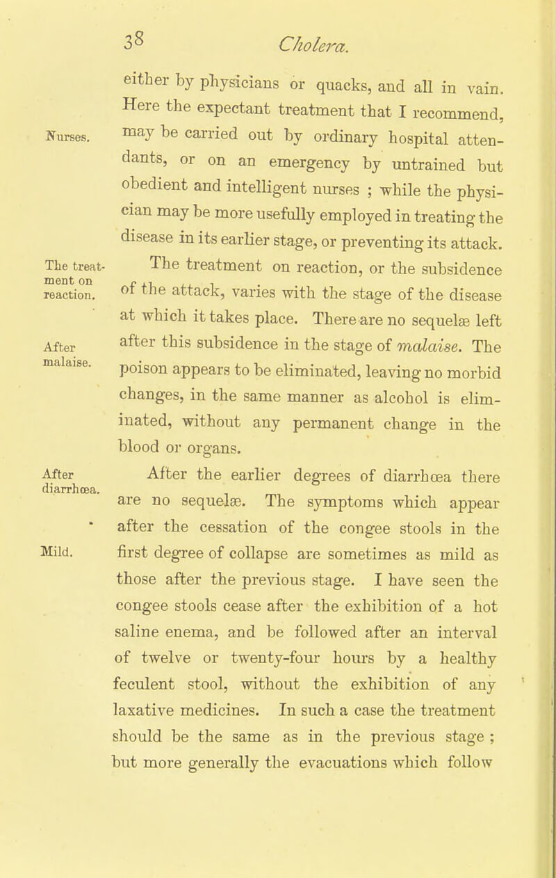 Nurses. The treat- ment on reaction. After malaise. After diarrhcea. Mild, either by physicians or quacks, and all in vain. Here the expectant treatment that I recommend, may be carried out by ordinary hospital atten- dants, or on an emergency by untrained but obedient and intelligent nurses ; while the physi- cian may be more usefally employed in treating the disease in its earlier stage, or preventing its attack. The treatment on reaction, or the subsidence of the attack, varies with the stage of the disease at which it takes place. There are no sequelae left after this subsidence in the stage of malaise. The poison appears to be eliminated, leaving no morbid changes, in the same manner as alcohol is elim- inated, without any permanent change in the blood 0]' organs. After the earlier degrees of diarrhoea there are no sequelae. The symptoms which appear after the cessation of the congee stools in the first degree of collapse are sometimes as mild as those after the previous stage. I have seen the congee stools cease after the exhibition of a hot saline enema, and be followed after an interval of twelve or twenty-four hours by a healthy feculent stool, without the exhibition of any laxative medicines. In such a case the treatment should be the same as in the previous stage ; but more generally the evacuations which follow