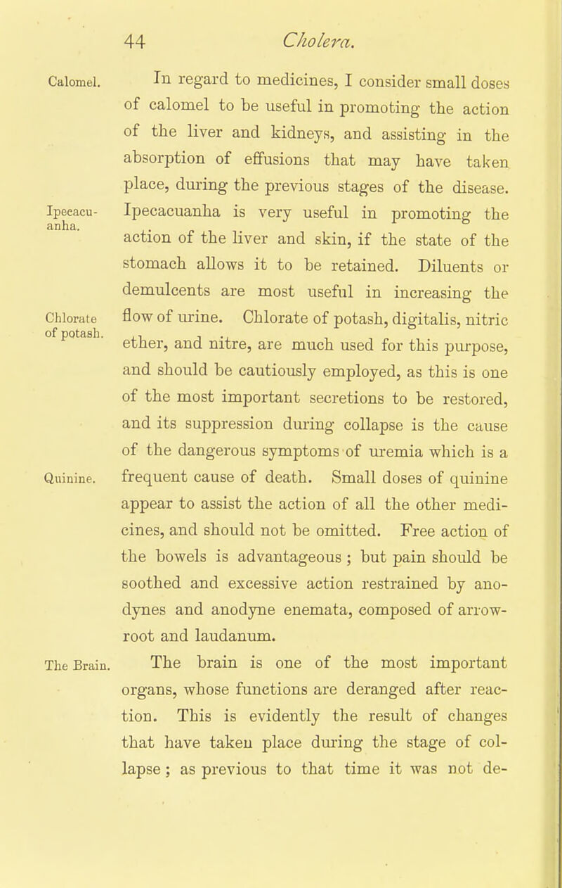 Ipecacu- anha. Chlorate of potash. Calomel. Ill regard to medicines, I consider small doses of calomel to be useful in promoting the action of the liver and kidneys, and assisting in the absorption of effusions that may have taken place, dui-ing the previous stages of the disease. Ipecacuanha is very useful in promoting the action of the liver and skin, if the state of the stomach allows it to be retained. Diluents or demulcents are most useful in increasing the flow of urine. Chlorate of potash, digitalis, nitric ether, and nitre, are much used for this purpose, and should be cautiously employed, as this is one of the most important secretions to be restored, and its suppression during collapse is the cause of the dangerous symptoms of m-emia which is a Quinine. frequent cause of death. Small doses of quinine appear to assist the action of all the other medi- cines, and should not be omitted. Free action of the bowels is advantageous; but pain should be soothed and excessive action restrained by ano- dynes and anodyne enemata, composed of arrow- root and laudanum. The Brain. The brain is one of the most important organs, whose functions are deranged after reac- tion. This is evidently the result of changes that have takeu place dm-ing the stage of col- lapse ; as previous to that time it was not de-