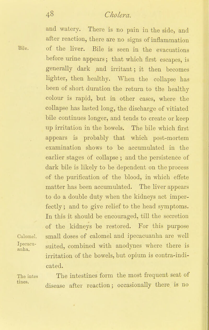 Bile. Calomel. Ipecacu- anha, The intes tines. and watery. There is no pain in the side, and after reaction, there are no signs of inflammation of the liver. Bile is seen in the evacuations before mine appears; that which first escapes, is generally dark and irritant; it then becomes lighter, then healthy. When the collapse has been of short duration the return to the healthy colour is rapid, but in other cases, where the collapse has lasted long, the discharge of vitiated bile continues longer, and tends to create or keep up irritation in the bowels. The bile which first appears is probably that which post-mortem examination shows to be accumulated in the earlier stages of collapse ; and the persistence of dark bile is likely to be dependent on the process of the purification of the blood, in which effete matter has been accumulated. The liver appears to do a double duty when the kidneys act imper- fectly ; and to give relief to the head symptoms. In this it should be encom-aged, till the secretion of the kidneys be restored. For this purpose small doses of calomel and ipecacuanha are well suited, combined with anodynes where there is irritation of the bowels, but opium is contra-indi- cated. The intestines form the most frequent seat of disease after reaction; occasionally there is no