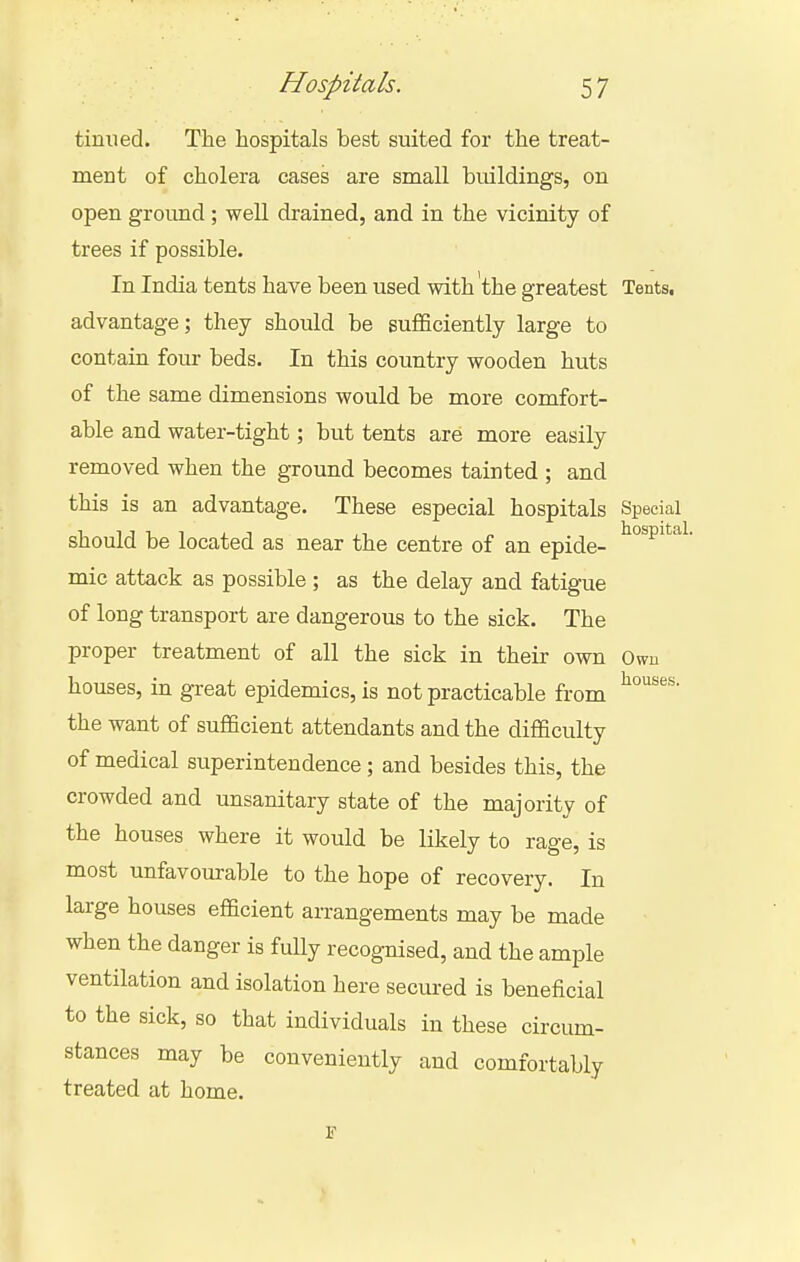 tinned. The hospitals best suited for the treat- ment of cholera cases are small buildings, on open ground; well drained, and in the vicinity of trees if possible. In India tents have been used with the greatest Tents, advantage; they should be sufficiently large to contain four beds. In this country wooden huts of the same dimensions would be more comfort- able and water-tight; but tents are more easily removed when the ground becomes tainted ; and this is an advantage. These especial hospitals Special should be located as near the centre of an epide- ^P^*^*^^ mic attack as possible ; as the delay and fatigue of long transport are dangerous to the sick. The proper treatment of all the sick in their own Own houses, in great epidemics, is not practicable from the want of sufficient attendants and the difficulty of medical superintendence; and besides this, the crowded and unsanitary state of the majority of the houses where it would be likely to rage, is most unfavourable to the hope of recovery. In large houses efficient arrangements may be made when the danger is fully recognised, and the ample ventilation and isolation here secui-ed is beneficial to the sick, so that individuals in these circum- stances may be conveniently and comfortably treated at home.