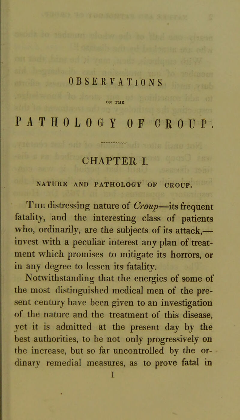 OBSERVATIONS PATHOLOGY OF CROUP. CHAPTER I. NATURE AND PATHOLOGY OF CROUP. The distressing nature of Croup—its frequent fatality, and the interesting class of patients who, ordinarily, are the subjects of its attack,— invest with a peculiar interest any plan of treat- ment which promises to mitigate its horrors, or in any degree to lessen its fatality. Notwithstanding that the energies of some of the most distinguished medical men of the pre- sent century have been given to an investigation of the nature and the treatment of this disease, yet it is admitted at the present day by the best authorities, to be not only progressively on the increase, but so far uncontrolled by the or- dinary remedial measures, as to prove fatal in