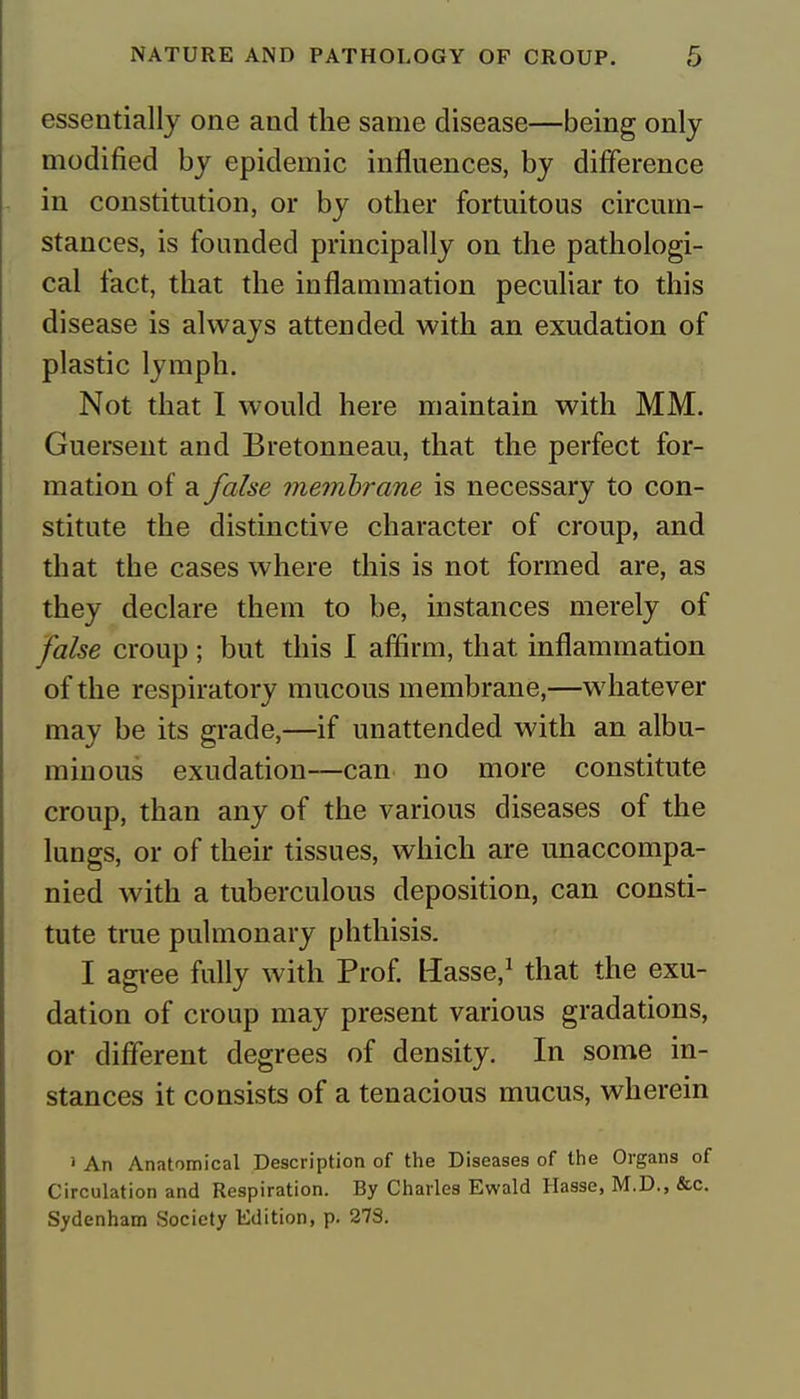 essentially one and the same disease—being only modified by epidemic influences, by difference in constitution, or by other fortuitous circum- stances, is founded principally on the pathologi- cal fact, that the inflammation peculiar to this disease is always attended with an exudation of plastic lymph. Not that I would here maintain with MM. Guersent and Bretonneau, that the perfect for- mation of a false membrane is necessary to con- stitute the distinctive character of croup, and that the cases where this is not formed are, as they declare them to be, instances merely of false croup ; but this I affirm, that inflammation of the respiratory mucous membrane,—whatever may be its grade,—if unattended with an albu- minous exudation—can no more constitute croup, than any of the various diseases of the lungs, or of their tissues, which are unaccompa- nied with a tuberculous deposition, can consti- tute true pulmonary phthisis. I agree fully with Prof. Uasse,1 that the exu- dation of croup may present various gradations, or different degrees of density. In some in- stances it consists of a tenacious mucus, wherein 1 An Anatomical Description of the Diseases of the Organs of Circulation and Respiration. By Charles Ewald Hasse, M.D., &c. Sydenham Society Edition, p. 27S.