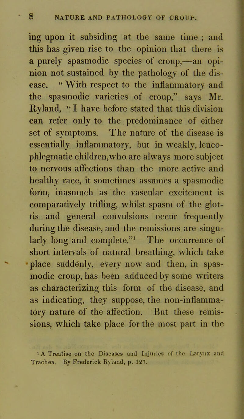 ing upon it subsiding at the same time ; and this has given rise to the opinion that there is a purely spasmodic species of croup,—an opi- nion not sustained by the pathology of the dis- ease.  With respect to the inflammatory and the spasmodic varieties of croup, says Mr. Ryland,  I have before stated that this division can refer only to the predominance of either set of symptoms. The nature of the disease is essentially inflammatory, but in weakly, leuco- phlegmatic children,who are always more subject to nervous affections than the more active and healthy race, it sometimes assumes a spasmodic form, inasmuch as the vascular excitement is comparatively trifling, whilst spasm of the glot- tis and general convulsions occur frequently during the disease, and the remissions are singu- larly long and complete.1 The occurrence of short intervals of natural breathing, which take place suddenly, every now and then, in spas- modic croup, has been adduced by some writers as characterizing this form of the disease, and as indicating, they suppose, the non-inflamma- tory nature of the affection. But these remis- sions, which take place for the most part in the 'A Treatise on the Diseases and Injuries of the Larynx and Trachea. By Frederick Ryland, p. 127.