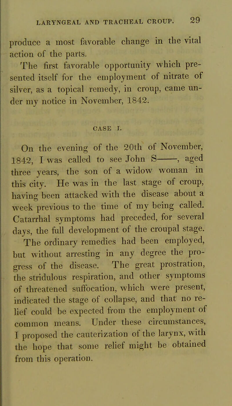 produce a most favorable change in the vital action of the parts. The first favorable opportunity which pre- sented itself for the employment of nitrate of silver, as a topical remedy, in croup, came un- der my notice in November, 1842. CASE I. On the evening of the 20th of November, 1842, I was called to see John S , aged three years, the son of a widow woman in this city. He was in the last stage of croup, having been attacked with the disease about a week previous to the time of my being called. Catarrhal symptoms had preceded, for several days, the full development of the croupal stage. The ordinary remedies had been employed, but without arresting in any degree the pro- gress of the disease. The great prostration, the stridulous respiration, and other symptoms of threatened suffocation, which were present, indicated the stage of collapse, and that no re- lief could be expected from the employment of common means. Under these circumstances, I proposed the cauterization of the larynx, with the hope that some relief might be obtained from this operation.