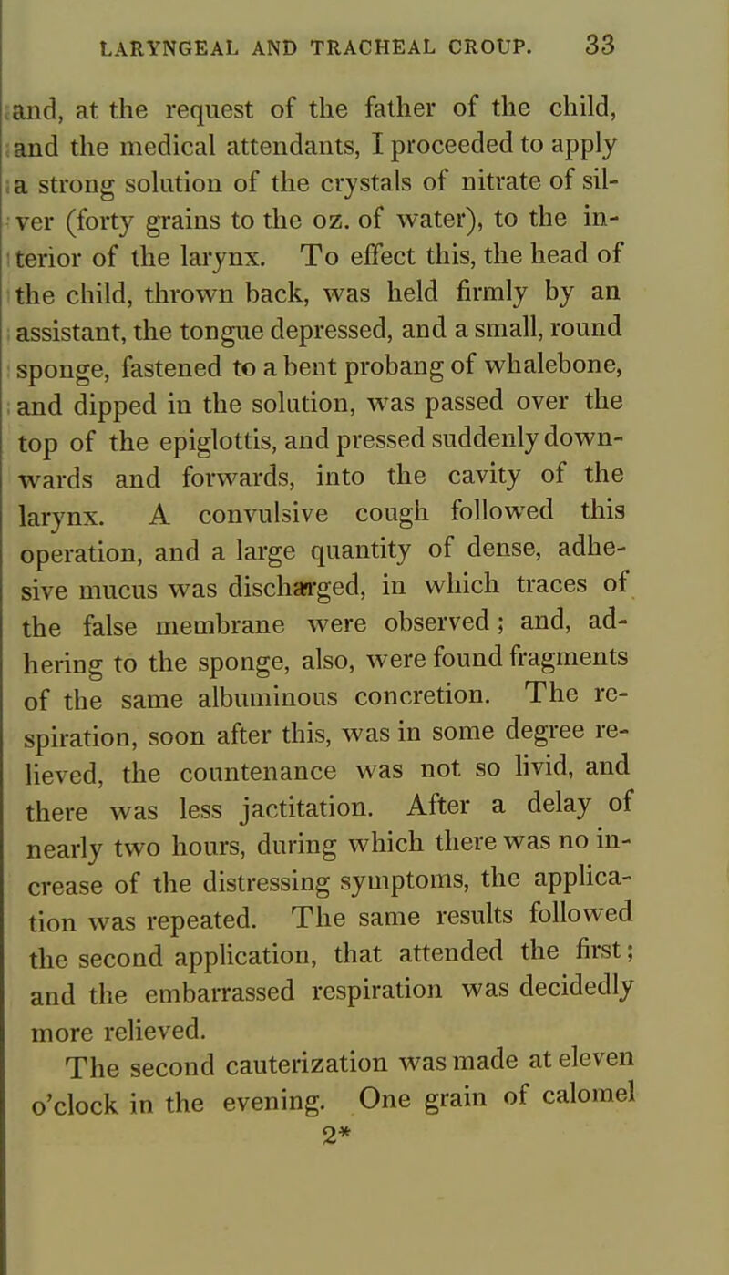 and, at the request of the father of the child, and the medical attendants, I proceeded to apply ;a strong solution of the crystals of nitrate of sil- ver (forty grains to the oz. of water), to the in- terior of the larynx. To effect this, the head of the child, thrown back, was held firmly by an assistant, the tongue depressed, and a small, round sponge, fastened to a bent probang of whalebone, and dipped in the solution, was passed over the top of the epiglottis, and pressed suddenly down- wards and forwards, into the cavity of the larynx. A convulsive cough followed this operation, and a large quantity of dense, adhe- sive mucus was discharged, in which traces of the false membrane were observed; and, ad- hering to the sponge, also, were found fragments of the same albuminous concretion. The re- spiration, soon after this, was in some degree re- lieved, the countenance was not so livid, and there was less jactitation. After a delay of nearly two hours, during which there was no in- crease of the distressing symptoms, the applica- tion was repeated. The same results followed the second application, that attended the first; and the embarrassed respiration was decidedly more relieved. The second cauterization was made at eleven o'clock in the evening. One grain of calomel 2*