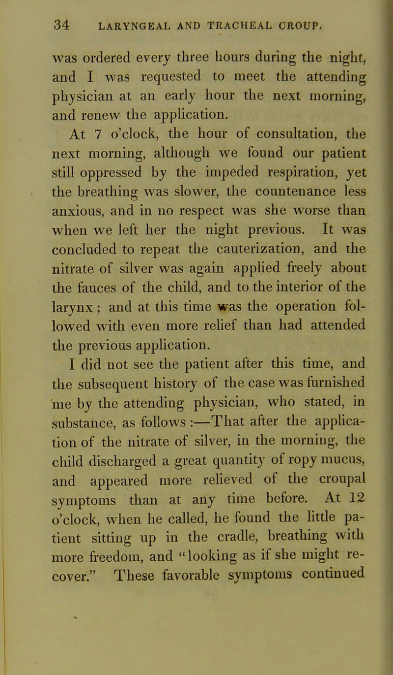 was ordered every three hours during the night, and I was requested to meet the attending physician at an early hour the next morning, and renew the application. At 7 o'clock, the hour of consultation, the next morning, although we found our patient still oppressed by the impeded respiration, yet the breathing was slower, the countenance less anxious, and in no respect was she worse than when we left her the night previous. It was concluded to repeat the cauterization, and the nitrate of silver was again applied freely about the fauces of the child, and to the interior of the larynx ; and at this time was the operation fol- lowed with even more relief than had attended the previous application. I did not see the patient after this time, and the subsequent history of the case was furnished me by the attending physician, who stated, in substance, as follows :—That after the applica- tion of the nitrate of silver, in the morning, the child discharged a great quantity of ropy mucus, and appeared more relieved of the croupal symptoms than at any time before. At 12 o'clock, when he called, he found the little pa- tient sitting up in the cradle, breathing with more freedom, and looking as if she might re- cover. These favorable symptoms continued