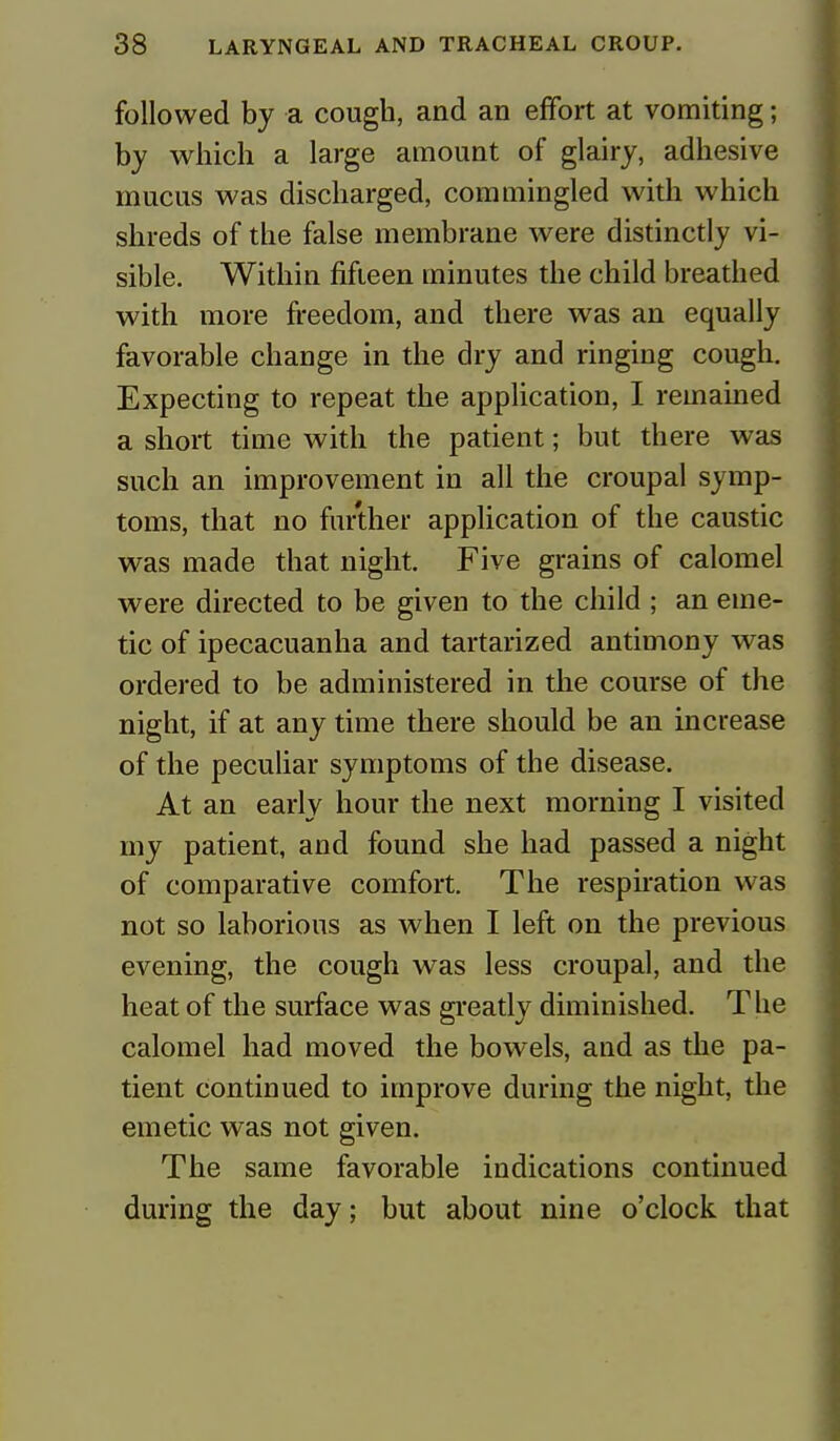 followed by a cough, and an effort at vomiting; by which a large amount of glairy, adhesive mucus was discharged, commingled with which shreds of the false membrane were distinctly vi- sible. Within fifteen minutes the child breathed with more freedom, and there was an equally favorable change in the dry and ringing cough. Expecting to repeat the application, I remained a short time with the patient; but there was such an improvement in all the croupal symp- toms, that no further application of the caustic was made that night. Five grains of calomel were directed to be given to the child ; an eme- tic of ipecacuanha and tartarized antimony was ordered to be administered in the course of the night, if at any time there should be an increase of the peculiar symptoms of the disease. At an early hour the next morning I visited my patient, and found she had passed a night of comparative comfort. The respiration was not so laborious as when I left on the previous evening, the cough was less croupal, and the heat of the surface was greatly diminished. T lie calomel had moved the bowels, and as the pa- tient continued to improve during the night, the emetic was not given. The same favorable indications continued during the day; but about nine o'clock that