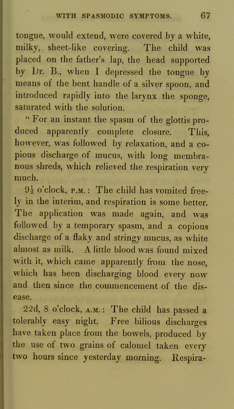 tongue, would extend, were covered by a white, milky, sheet-like covering. The child was placed on the father's lap, the head supported by ]Jr. B., when I depressed the tongue by means of the bent handle of a silver spoon, and introduced rapidly into the larynx the sponge, saturated with the solution.  For an instant the spasm of the glottis pro- duced apparently complete closure. This, however, was followed by relaxation, and a co- pious discharge of mucus, with long membra- nous shreds, which relieved the respiration very much. 91 o'clock, p.m. : The child has vomited free- ly in the interim, and respiration is some better. The application was made again, and was followed by a temporary spasm, and a copious discharge of a flaky and stringy mucus, as white almost as milk. A little blood was found mixed with it, which came apparently from the nose, which has been discharging blood every now and then since the commencement of the dis- ease. 22d, 8 o'clock, a.m. : The child has passed a tolerably easy night. Free bilious discharges have taken place from the bowels, produced by the use of two grains of calomel taken every two hours since yesterday morning. Respira-