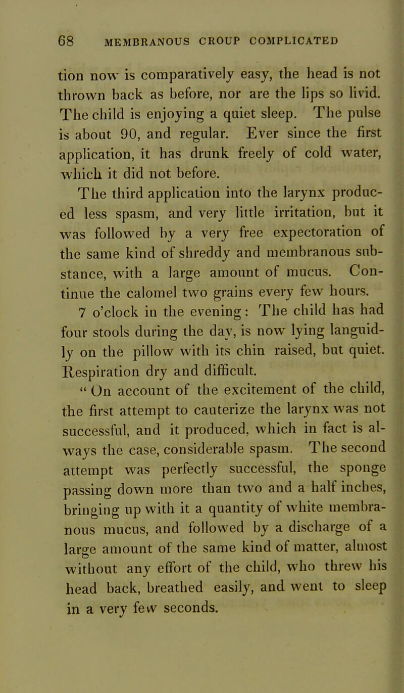 tion now is comparatively easy, the head is not thrown back as before, nor are the lips so livid. The child is enjoying a quiet sleep. The pulse is about 90, and regular. Ever since the first application, it has drunk freely of cold water, which it did not before. The third application into the larynx produc- ed less spasm, and very little irritation, but it was followed by a very free expectoration of the same kind of shreddy and membranous sub- stance, with a large amount of mucus. Con- tinue the calomel two grains every few hours. 7 o'clock in the evening: The child has had four stools during the day, is now lying languid- ly on the pillow with its chin raised, but quiet. Respiration dry and difficult.  On account of the excitement of the child, the first attempt to cauterize the larynx was not successful, and it produced, which in fact is al- ways the case, considerable spasm. The second attempt was perfectly successful, the sponge passing down more than two and a half inches, bringing up with it a quantity of white membra- nous mucus, and followed by a discharge of a large amount of the same kind of matter, almost without any effort of the child, who threw his head back, breathed easily, and went to sleep in a very few seconds.