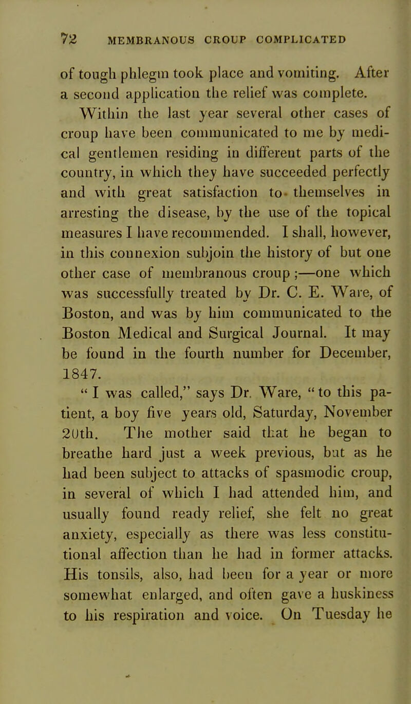 of tough phlegm took place and vomiting. After a second application the relief was complete. Within the last year several other cases of croup have been communicated to me by medi- cal gentlemen residing in different parts of the country, in which they have succeeded perfectly and with great satisfaction to- themselves in arresting the disease, by the use of the topical measures I have recommended. I shall, however, in this connexion subjoin the history of but one other case of membranous croup ;—one which was successfully treated by Dr. C. E. Ware, of Boston, and was by him communicated to the Boston Medical and Surgical Journal. It may be found in the fourth number for December, 1847.  I was called, says Dr. Ware,  to this pa- tient, a boy five years old, Saturday, November 2Uth. The mother said that he began to breathe hard just a week previous, but as he had been subject to attacks of spasmodic croup, in several of which I had attended him, and usually found ready relief, she felt no great anxiety, especially as there was less constitu- tional affection than he had in former attacks. His tonsils, also, had been for a year or more somewhat enlarged, and often gave a huskiness to his respiration and voice. On Tuesday he