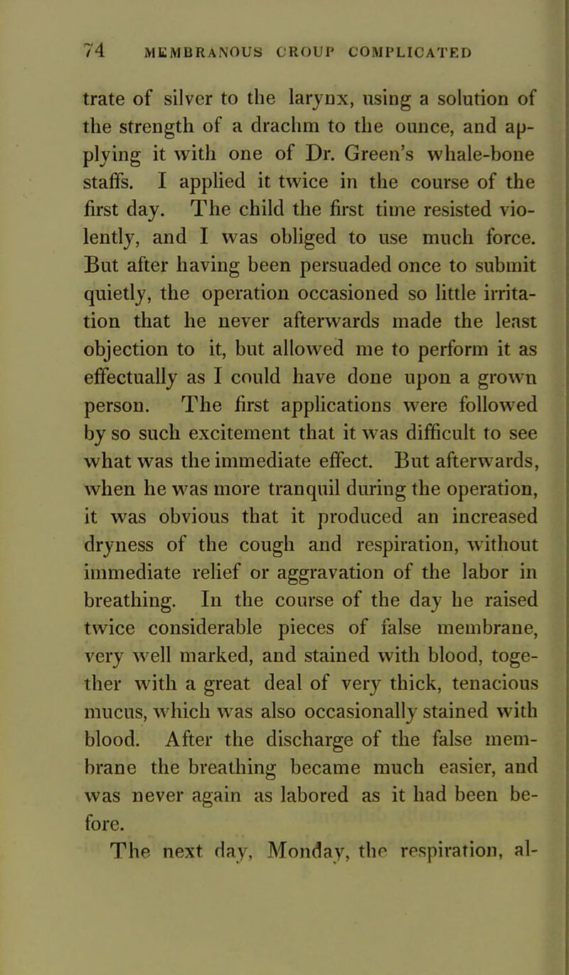 trate of silver to the larynx, using a solution of the strength of a drachm to the ounce, and ap- plying it with one of Dr. Green's whale-bone staffs. I applied it twice in the course of the first day. The child the first time resisted vio- lently, and I was obliged to use much force. But after having been persuaded once to submit quietly, the operation occasioned so little irrita- tion that he never afterwards made the least objection to it, but allowed me to perform it as effectually as I could have done upon a grown person. The first applications were followed by so such excitement that it was difficult to see what was the immediate effect. But afterwards, when he was more tranquil during the operation, it was obvious that it produced an increased dryness of the cough and respiration, without immediate relief or aggravation of the labor in breathing. In the course of the day he raised twice considerable pieces of false membrane, very well marked, and stained with blood, toge- ther with a great deal of veiy thick, tenacious mucus, which was also occasionally stained with blood. After the discharge of the false mem- brane the breathing became much easier, and was never again as labored as it had been be- fore. The next day, Monday, tho respiration, al-