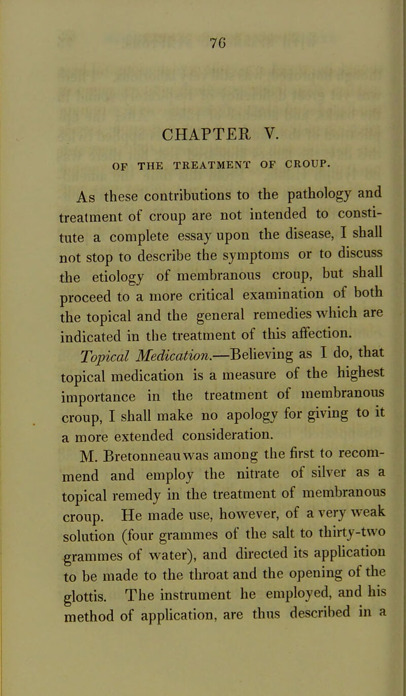 CHAPTER V. OF THE TREATMENT OF CROUP. As these contributions to the pathology and treatment of croup are not intended to consti- tute a complete essay upon the disease, I shall not stop to describe the symptoms or to discuss the etiology of membranous croup, but shall proceed to a more critical examination of both the topical and the general remedies which are indicated in the treatment of this affection. Topical Medication.—Believing as I do, that topical medication is a measure of the highest importance in the treatment of membranous croup, I shall make no apology for giving to it a more extended consideration. M. Bretonneauwas among the first to recom- mend and employ the nitrate of silver as a topical remedy in the treatment of membranous croup. He made use, however, of a very weak solution (four grammes of the salt to thirty-two grammes of water), and directed its application to be made to the throat and the opening of the glottis. The instrument he employed, and his method of application, are thus described in a