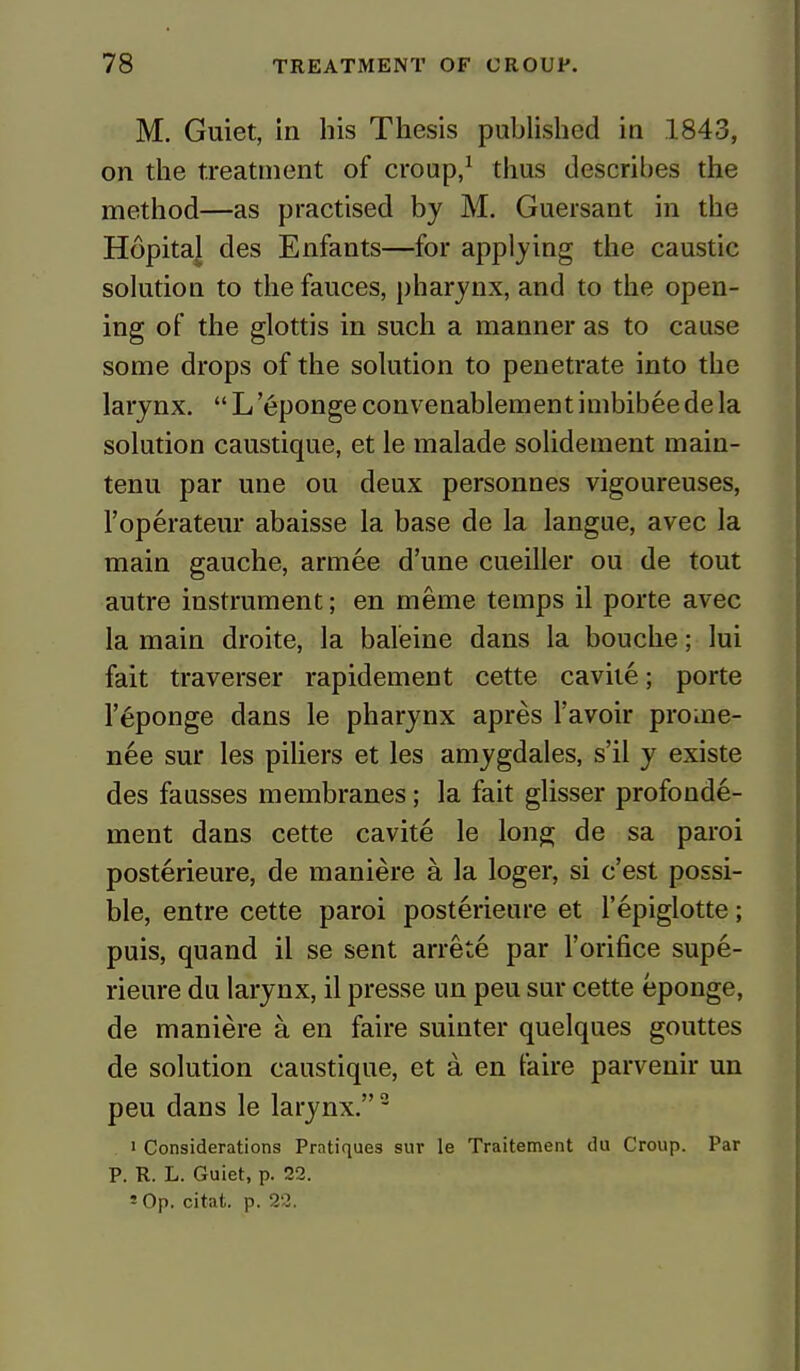 M. Guiet, in his Thesis published in 1843, on the treatment of croup,1 thus describes the method—as practised by M. Guersant in the Hopital des Enfants—for applying the caustic solution to the fauces, pharynx, and to the open- ing of the glottis in such a manner as to cause some drops of the solution to penetrate into the larynx.  L '6ponge convenablement imbibee de la solution caustique, et le malade solidement main- tenu par une ou deux personnes vigoureuses, l'operateur abaisse la base de la langue, avec la main gauche, armee d'une cueiller ou de tout autre instrument; en meme temps il porte avec la main droite, la baleine dans la bouche; lui fait traverser rapidement cette cavite; porte l'eponge dans le pharynx apres l'avoir proine- nee sur les piliers et les amygdales, s'il y existe des fausses membranes; la fait glisser profonde- ment dans cette cavite le long de sa paroi posterieure, de maniere a la loger, si e'est possi- ble, entre cette paroi posterieure et l'epiglotte; puis, quand il se sent arrete par l'orifice supe- rieure du larynx, il presse un peu sur cette eponge, de maniere a en faire suinter quelques gouttes de solution caustique, et a en faire parvenir un peu dans le larynx.2 i Considerations Pratiques sur le Traitement du Croup. Par P. R. L. Guiet, p. 22. - Op. citat. p. 22.