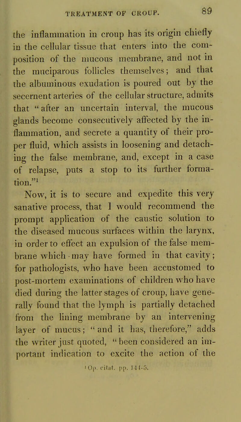 the inflammation in croup has its origin chiefly in the cellular tissue that enters into the com- position of the mucous membrane, and not in the muciparous follicles themselves; and that the albuminous exudation is poured out by the secernent arteries of the cellular structure, admits that after an uncertain interval, the mucous glands become consecutively affected by the in- flammation, and secrete a quantity of their pro- per fluid, which assists in loosening and detach- ing the false membrane, and, except in a case of relapse, puts a stop to its further forma- tion.1 Now, it is to secure and expedite this very sanative process, that 1 would recommend the prompt application of the caustic solution to the diseased mucous surfaces within the larynx, in order to effect an expulsion of the false mem- brane which-may have formed iu that cavity; for pathologists, who have been accustomed to post-mortem examinations of children who have died during the latter stages of croup, have gene- rally found that the lymph is partially detached from the lining membrane by an intervening layer of mucus;  and it has, therefore, adds the writer just quoted,  been considered an im- portant indication to excite the action of the