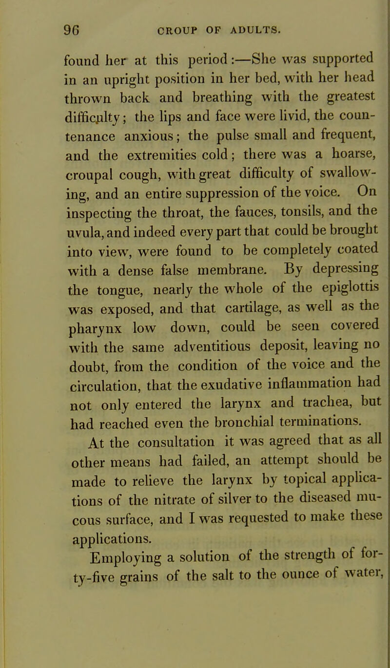 found her at this period:—She was supported in an upright position in her bed, with her head thrown back and breathing with the greatest difficulty; the lips and face were livid, the coun- tenance anxious; the pulse small and frequent, and the extremities cold; there was a hoarse, croupal cough, with great difficulty of swallow- ing, and an entire suppression of the voice. On inspecting the throat, the fauces, tonsils, and the uvula, and indeed every part that could be brought into view, were found to be completely coated with a dense false membrane. By depressing the tongue, nearly the whole of the epiglottis was exposed, and that cartilage, as well as the pharynx low down, could be seen covered with the same adventitious deposit, leaving no doubt, from the condition of the voice and the circulation, that the exudative inflammation had not only entered the larynx and trachea, but had reached even the bronchial terminations. At the consultation it was agreed that as all other means had failed, an attempt should be made to relieve the larynx by topical applica- tions of the nitrate of silver to the diseased mu- cous surface, and I was requested to make these applications. Employing a solution of the strength of for- ty-five grains of the salt to the ounce of water,