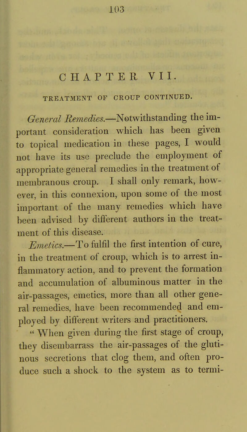 CHAPTER VII. TREATMENT OF CROUP CONTINUED. General Remedies.—Notwithstanding the im- portant consideration which has been given to topical medication in these pages, I would not have its use preclude the employment of appropriate general remedies in the treatment of membranous croup. I shall only remark, how- ever, in this connexion, upon some of the most important of the many remedies which have been advised by different authors in the treat- ment of this disease. Emetics.—To fulfil the first intention of cure, in the treatment of croup, which is to arrest in- flammatory action, and to prevent the formation and accumulation of albuminous matter in the air-passages, emetics, more than all other gene- ral remedies, have been recommended and em- ployed by different writers and practitioners.  When given during the first stage of croup, they disembarrass the air-passages of the gluti- nous secretions that clog them, and often pro- duce such a shock to the system as to termi-