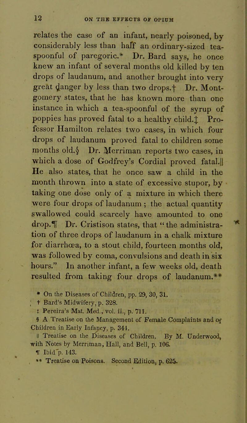 relates the case of an infant, nearly poisoned, by considerably less than half an ordinary-sized tea- spoonful of paregoric* Dr. Bard says, he once knew an infant of several months old killed by ten drops of laudanum, and another brought into very great danger by less than two drops, f Dr. Mont- gomery states, that he has known more than one instance in which a tea-spoonful of the syrup of poppies has proved fatal to a healthy child. J Pro- fessor Hamilton relates two cases, in which four drops of laudanum proved fatal to children some months old.§ Dr. Merriman reports two cases, in which a dose of Godfrey's Cordial proved fatal.|i He also states, that he once saw a child in the month thrown into a state of excessive stupor, by taking one dose only of a mixture in which there were four drops of laudanum ; the actual quantity swallowed could scarcely have amounted to one drop.Tf Dr. Cristison states, that  the administra- tion of three drops of laudanum in a chalk mixture for diarrhoea, to a stout child, fourteen months old, was followed by coma, convulsions and death in six hours. In another infant, a few weeks old, death resulted from taking four drops of laudanum.** * On the Diseases of Children, pp. 29, 30, 31. ; t Bard's Midwifery, p. 328. t Pereira's Mat. Med., vol. ii., p. 711. § A Treatise on the Management of Female Complaints and of Children in Early Infancy, p. 344. II Treatise on the Diseases of Children. By M. Underwood, with Notes by Merriman, Hall, and Bell, p. 106. IT Ibid'p. 143. , ** Treatise on Poisons. Second Edition, p. 625-