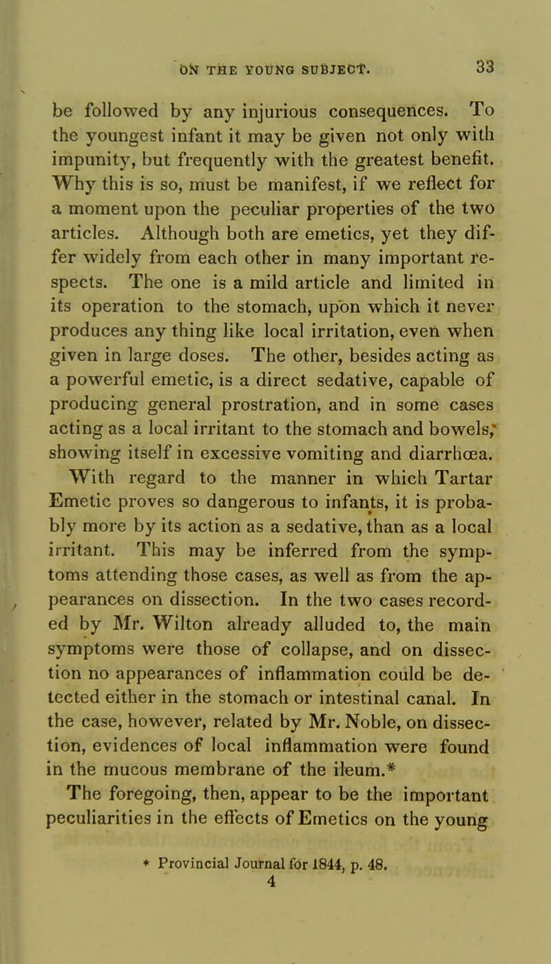 be followed by any injurious consequences. To the youngest infant it may be given not only with impunity, but frequently with the greatest benefit. Why this is so, must be manifest, if we reflect for a moment upon the peculiar properties of the two articles. Although both are emetics, yet they dif- fer widely from each other in many important re- spects. The one is a mild article and limited in its operation to the stomach, upon which it never produces any thing like local irritation, even when given in large doses. The other, besides acting as a powerful emetic, is a direct sedative, capable of producing general prostration, and in some cases acting as a local irritant to the stomach and bowels, showing itself in excessive vomiting and diarrhoea. With regard to the manner in which Tartar Emetic proves so dangerous to infants, it is proba- bly more by its action as a sedative, than as a local irritant. This may be inferred from the symp- toms attending those cases, as well as from the ap- pearances on dissection. In the two cases record- ed by Mr. Wilton already alluded to, the main symptoms were those of collapse, and on dissec- tion no appearances of inflammation could be de- tected either in the stomach or intestinal canal. In the case, however, related by Mr. Noble, on dissec- tion, evidences of local inflammation were found in the mucous membrane of the ileum.* The foregoing, then, appear to be the important peculiarities in the effects of Emetics on the young * Provincial Journal for 1844, p. 48. 4