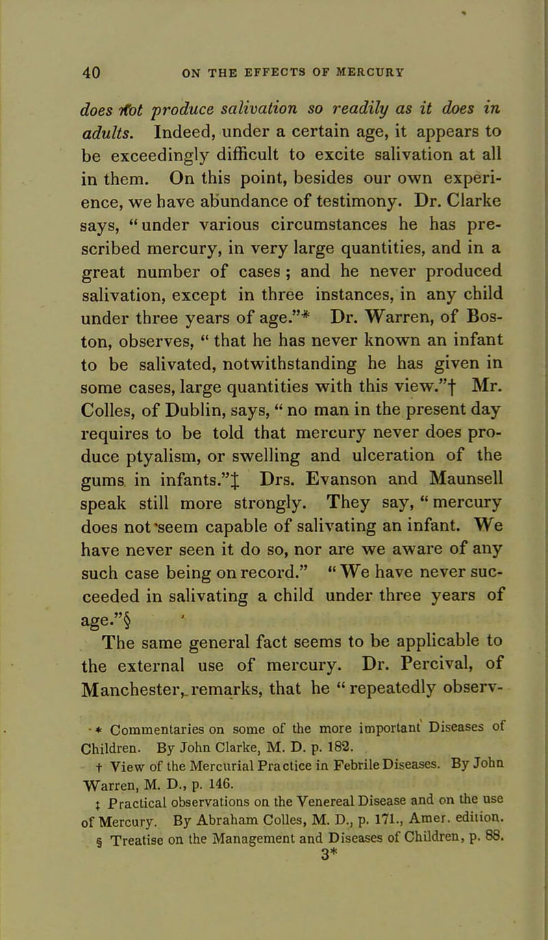 does ifot produce salivation so readily as it does in adults. Indeed, under a certain age, it appears to be exceedingly difficult to excite salivation at all in them. On this point, besides our own experi- ence, we have abundance of testimony. Dr. Clarke says, under various circumstances he has pre- scribed mercury, in very large quantities, and in a great number of cases ; and he never produced salivation, except in three instances, in any child under three years of age.* Dr. Warren, of Bos- ton, observes,  that he has never known an infant to be salivated, notwithstanding he has given in some cases, large quantities with this view.f Mr. Colles, of Dublin, says, no man in the present day requires to be told that mercury never does pro- duce ptyalism, or swelling and ulceration of the gums, in infants.J Drs. Evanson and Maunsell speak still more strongly. They say,  mercury does not'seem capable of salivating an infant. We have never seen it do so, nor are we aware of any such case being on record.  We have never suc- ceeded in salivating a child under three years of age.§ The same general fact seems to be applicable to the external use of mercury. Dr. Percival, of Manchester,.remarks, that he repeatedly observ- - * Commentaries on some of the more important Diseases of Children. By John Clarke, M. D. p. 182. t View of the Mercurial Practice in Febrile Diseases. By John Warren, M. D., p. 14G. t Practical observations on the Venereal Disease and on the use of Mercury. By Abraham Colles, M. D., p. 171., Amer. edition. § Treatise on the Management and Diseases of Children, p. 88. 3*