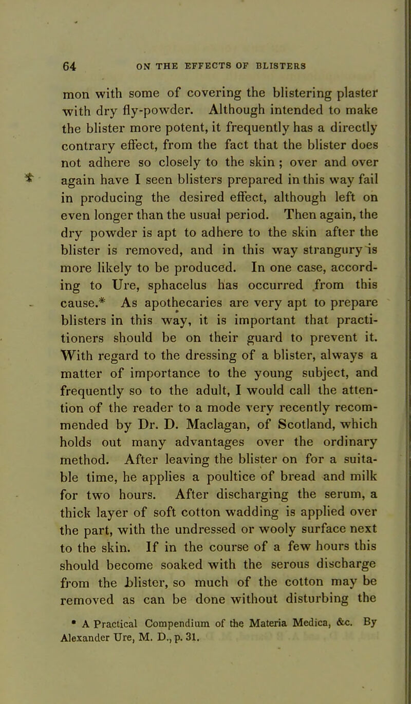 mon with some of covering the blistering plaster with dry fly-powder. Although intended to make the blister moi-e potent, it frequently has a directly contrary effect, from the fact that the blister does not adhere so closely to the skin; over and over again have I seen blisters prepared in this way fail in producing the desired effect, although left on even longer than the usual period. Then again, the dry powder is apt to adhere to the skin after the blister is removed, and in this way strangury is more likely to be produced. In one case, accord- ing to Ure, sphacelus has occurred from this cause.* As apothecaries are very apt to prepare blisters in this way, it is important that practi- tioners should be on their guard to prevent it. With regard to the dressing of a blister, always a matter of importance to the young subject, and frequently so to the adult, I would call the atten- tion of the reader to a mode very recently recom- mended by Dr. D. Maclagan, of Scotland, which holds out many advantages over the ordinary method. After leaving the blister on for a suita- ble time, he applies a poultice of bread and milk for two hours. After discharging the serum, a thick layer of soft cotton wadding is applied over the part, with the undressed or wooly surface next to the skin. If in the course of a few hours this should become soaked with the serous discharge from the .blister, so much of the cotton may be removed as can be done without disturbing the • A Practical Compendium of the Materia Medica, &c. By Alexander Ure, M. D., p. 31.