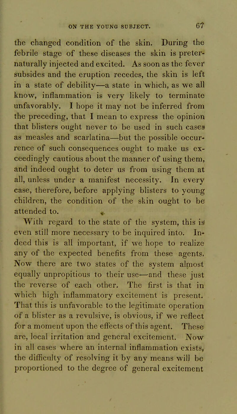 6? the changed condition of the skin. During the febrile stage of these diseases the skin is preter- naturally injected and excited. As soon as the fever subsides and the eruption recedes, the skin is left in a state of debility—a state in which, as we all know, inflammation is very likely to terminate unfavorably. I hope it may not be inferred from the preceding, that I mean to express the opinion that blisters ought never to be used in such cases as measles and scarlatina—but the possible occur- rence of such consequences ought to make us ex- ceedingly cautious about the manner of using them, and indeed ought to deter us from using them at all, unless under a manifest necessity. In every case, therefore, before applying blisters to young children, the condition of the skin ought to be attended to. With regard to the state of the system, this is even still more necessary to be inquired into. In» deed this is all important, if we hope to realize any of the expected benefits from these agents. Now there are two states of the system almost equally unpropitious to their use—and these just the reverse of each other. The first is that in which high inflammatory excitement is present. That this is unfavorable to the legitimate operation of a blister as a revulsive, is obvious, if we reflect for a moment upon the effects of this agent. These are, local irritation and general excitement. Now in all cases where an internal inflammation exists, the difficulty of resolving it by any means will be proportioned to the degree of general excitement