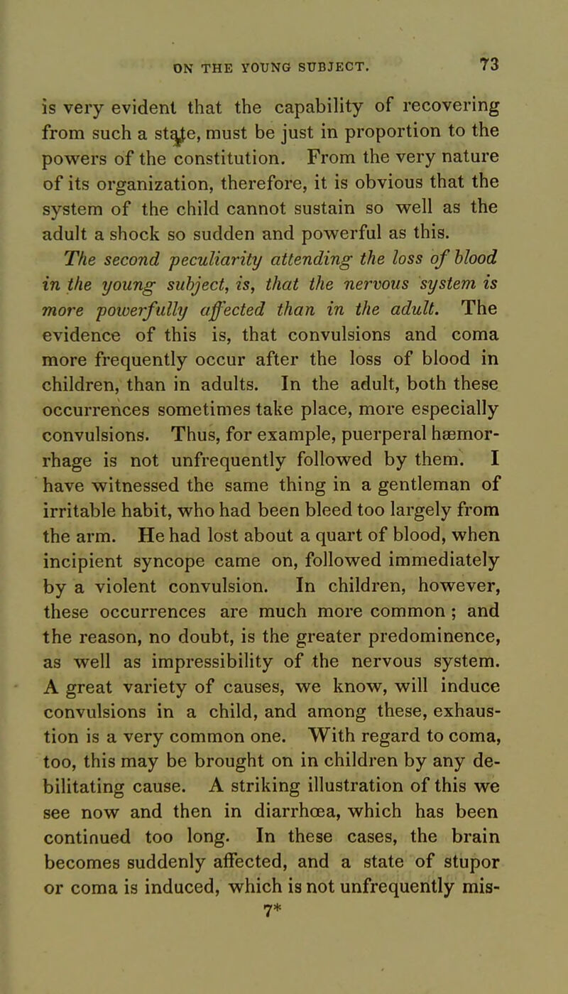 is very evident that the capability of recovering from such a sta^e, must be just in proportion to the powers of the constitution. From the very nature of its organization, therefore, it is obvious that the system of the child cannot sustain so well as the adult a shock so sudden and powerful as this. The second peculiarity attending the loss of blood in the young subject, is, that the nervous system is more powerfully affected than in the adult. The evidence of this is, that convulsions and coma more frequently occur after the loss of blood in children, than in adults. In the adult, both these occurrences sometimes take place, more especially convulsions. Thus, for example, puerperal haemor- rhage is not unfrequently followed by them. I have witnessed the same thing in a gentleman of irritable habit, who had been bleed too largely from the arm. He had lost about a quart of blood, when incipient syncope came on, followed immediately by a violent convulsion. In children, however, these occurrences are much more common ; and the reason, no doubt, is the greater predominence, as well as impressibility of the nervous system. A great variety of causes, we know, will induce convulsions in a child, and among these, exhaus- tion is a very common one. With regard to coma, too, this may be brought on in children by any de- bilitating cause. A striking illustration of this we see now and then in diarrhoea, which has been continued too long. In these cases, the brain becomes suddenly affected, and a state of stupor or coma is induced, which is not unfrequently mis- 7*