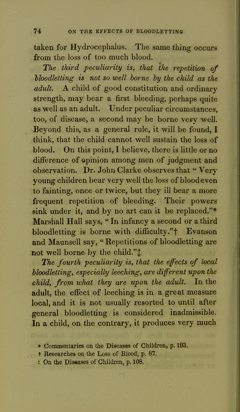 taken for Hydrocephalus. The same thing occurs from the loss of too much blood. The third peculiarity is, that the repetition of bloodletting is not so well borne by the child as the adult. A child of good constitution and ordinary strength, may bear a first bleeding, perhaps quite as well as an adult. Under peculiar circumstances, too, of disease, a second may be borne very well. Beyond this, as a general rule, it will be found, I think, that the child cannot well sustain the loss of blood. On this point, I believe, there is little or no difference of opinion among men of judgment and observation. Dr. John Clarke observes that  Very young children bear very well the loss of blood even to fainting, once or twice, but they ill bear a more frequent repetition of bleeding. Their powers sink under it, and by no art can it be replaced.* Marshall Hall says,  In infancy a second or a third bloodletting is borne with difficulty.! Evanson and Maunsell say,  Repetitions of bloodletting are not well borne by the child.J The fourth peculiarity is, that the effects of local bloodletting, especially leeching, are different upon the child, from what they are upon the adult. In the adult, the effect of leeching is in a great measure local, and it is not usually resorted to until after general bloodletting is considered inadmissible. In a child, on the contrary, it produces very much * Commentaries on the Diseases of Children, p. 103. t Researches on the Loss of Blood, p. 87. I On the Diseases of Children, p. 108.